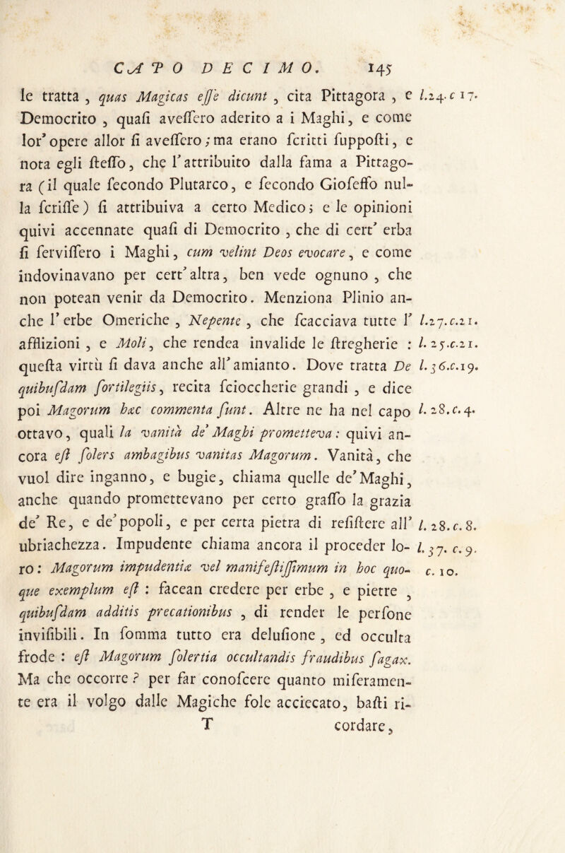 le tratta , quas Magicas effe diami , cita Pittagora , c l.i^c 17- Democrito , quali avellerò aderito a i Maghi, e come lor* opere allor fi avelferoyma erano fcritti fuppofli, e nota egli Itelfo, che V attribuito dalla fama a Pittago¬ ra (il quale fecondo Plutarco, e fecondo Giofeffo nul¬ la fcrilìe) fi attribuiva a certo Medico? e le opinioni quivi accennate quali di Democrito , che di cerf erba fi fervilfero i Maghi, curri velini Deos evocare, e come indovinavano per cert'altra, ben vede ognuno , che non potean venir da Democrito. Menziona Plinio an¬ che T erbe Omeriche , Kepente , che fcacciava tutte Y /.27.021. afflizioni , e Moli, che rendea invalide le llregherie : /. 25.C.21. quella virtù fi dava anche all'amianto. Dove tratta De l.$6.c. 19. quibufdam fottikgiis, recita fcioccherie grandi , e dice poi Magorum hac commenta funi. Altre ne ha nel capo /. 28.04. ottavo, quali la vanità de*Maghi prometteva: quivi an¬ cora ejì folers amhagihus vanitas Magorum. Vanità, che vuol dire inganno, e bugie, chiama quelle de7Maghi, anche quando promettevano per certo graffo la grazia de' Re, e de'popoli, e per certa pietra di refiftere all' LiS.c.S. ubriachezza. Impudente chiama ancora il proceder lo- L * 7. c. 9, ro : Magorum impudenti& vel manifeflijflmum in hoc quo- c. 1 o. que exemplum efl : faccan credere per erbe , e pietre , quibufdam additis precationibus , di render le perfone invifibili. In fomma tutto era delufione , cd occulta frode : efl Magorum folertia occultandis fraudibus fagax. Ma che occorre ? per far conofcere quanto meramen¬ te era il volgo dalle Magiche fole acciecato, balli ri- T cordare,