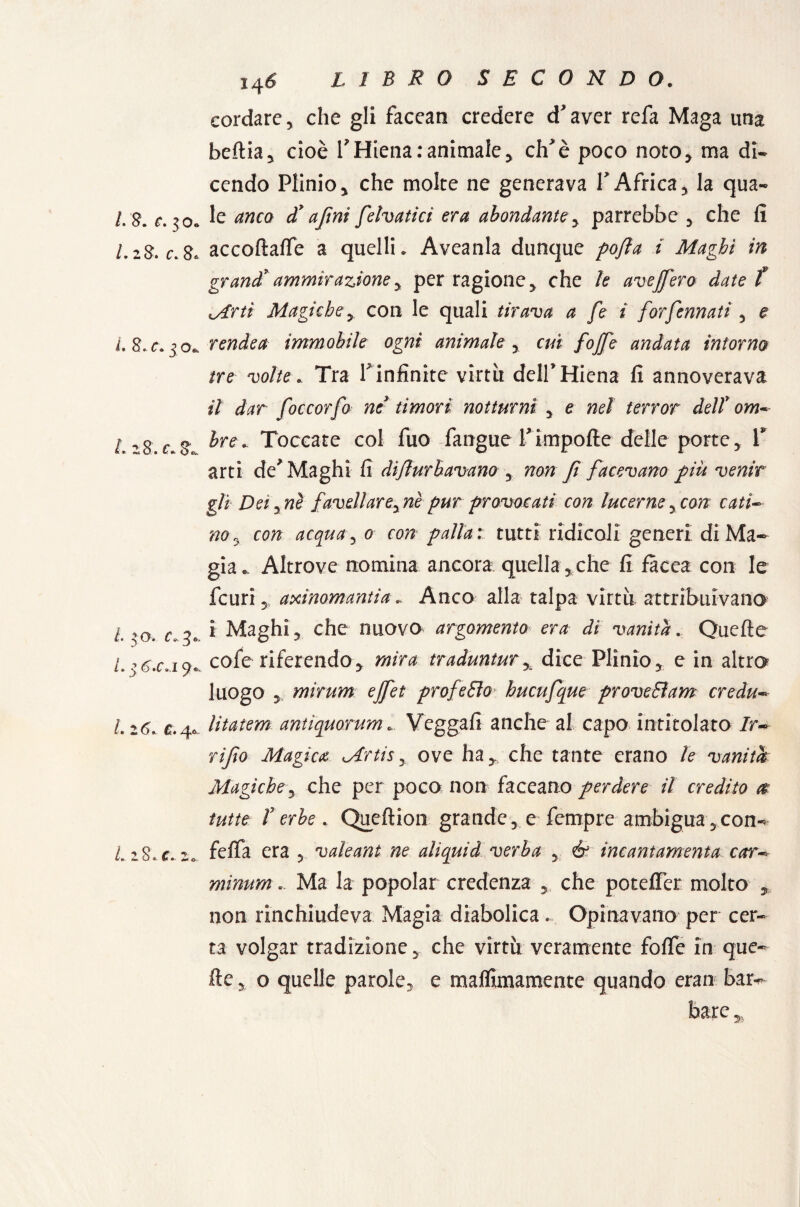 1*8* C» ^ 0» LiS. c* 8* L 8, c\ j ofc L 28. c, 8^ L 3 0. c. 3» /* 3 6'C» i 9* /* 2^». C» ‘4° /. 28. «r. 2*. 146 LIBRO SECONDO. cordare, che gli facean credere d'aver refa Maga una beitia, cioè f Hiena:animale, eh'è poco noto, ma di¬ cendo Plinio, che molte ne generava f Africa, la qua¬ le anco dy a fini felvatici era abondante, parrebbe , che fi accoftaffe a quelli. Aveanla dunque pofia i Maghi in grand* ammirazione y per ragione, che le aveffero date f Mrti Magiche y con le quali tirava a fe i forfennati , e rendea immobile ogni animale , cui [offe andata intorno tre volte. Tra rinfittite virtù dell'Hiena fi annoverava il dar foccorfo ne timori notturni , e nel terror dell* om^ Ire. Toccate col fuo fangue Timpofte delle porte, V arti de'Maghi fi difturbavano , non fi facevano piu venir gli Dei,nè favellareyne pur provocati con lucerne, con cati¬ no ^ con acquai 0 con palla: tutti ridicoli generi di Ma¬ gia*. Altrove nomina ancora quella , che fi fàcea con le feuri, axinomantia. Anco alla talpa virtù attribuivano i Maghi, che nuovo argomento era dì vanita. Quelle cofe riferendo, mira traduntury dice Plinio, e in altro luogo , mirum ejfet profeto hucufque prove Barn credu- litatem antiquorum. Veggafi anche al capo intitolato /r- rifio Magica Mrtis, ove ha,, che tante erano le vanità Magiche, che per poco non faceano perdere il credito & tutte T erbe . Queflion grande, e fempre ambigua,con- felfa era , valeant ne alìquid verba , é3 incantamenta car~° mìnum. Ma la popolar credenza , che poteflèr molto , non rinchiudeva Magia diabolica.. Opinavano per cer¬ ta volgar tradizione, che virtù veramente foffe in que¬ lle , o quelle parole, e maflimamente quando eran bar- bare „