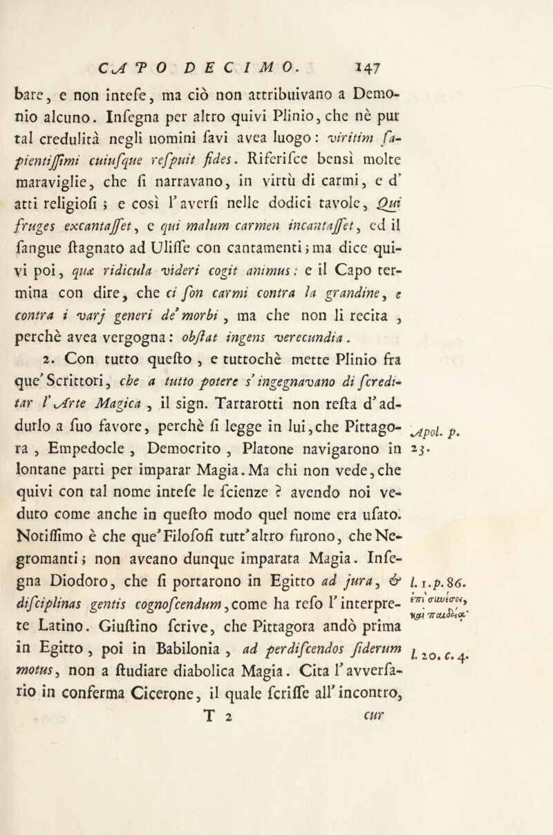 bare , e non intefe, ma ciò non attribuivano a Demo¬ nio alcuno. Infegna per altro quivi Plinio, che nè pur tal credulità negli uomini favi avea luogo: viritim fa« pientijjimi cuiufque refpuit fides. Riferifce bensì molte maraviglie, che fi narravano, in virtù di carmi, ed’ atti religiofi ; e così Y averli nelle dodici tavole, Qui fruges excantajfet, e qui maìum carmen incantajfet, ed il fangue (lagnato ad Uliffe con cantamenti jma dice qui¬ vi poi, qm ridicula videri cogit animus: e il Capo ter¬ mina con dire, che ci fon carmi cantra la grandine, e cantra ì varj generi de morbi, ma che non li recita , perchè avea vergogna : ab fiat ingens verecundia « 2. Con tutto quello , e tuttoché mette Plinio fra que* Scrittori, che a tutto potere s ingegnavano di [credi* tar f Mr te Magica , il sign. Tartarotti non reità d> ad¬ durlo a fuo favore, perchè fi legge in lui,che Pittago- ra , Empedocle , Democrito , Platone navigarono in lontane parti per imparar Magia.Ma chi non vede,che quivi con tal nome intefe le feienze ? avendo noi ve¬ duto come anche in quello modo quel nome era ufato. Notiflitno è che que^Filofofì tute*altro furono, che Ne¬ gromanti ; non aveano dunque imparata Magia. In le¬ gna Diodoro, che fi portarono in Egitto ad jura, & difciplinas gentis cognofcendum, come ha refo Y interpre¬ te Latino. Giultino feri ve, che Pittagora andò prima in Egitto , poi in Babilonia , ad perdifeendos fiderum motus, non a ftudiare diabolica Magia. Cita Yavveria¬ mo in conferma Cicerone, il quale fcrilTe all'incontro, T 2 cur ÌApoL p* 25. I. i»p. 26. iirl <jux)icrtiy rncuPdiQL' L 20* C » /|«.