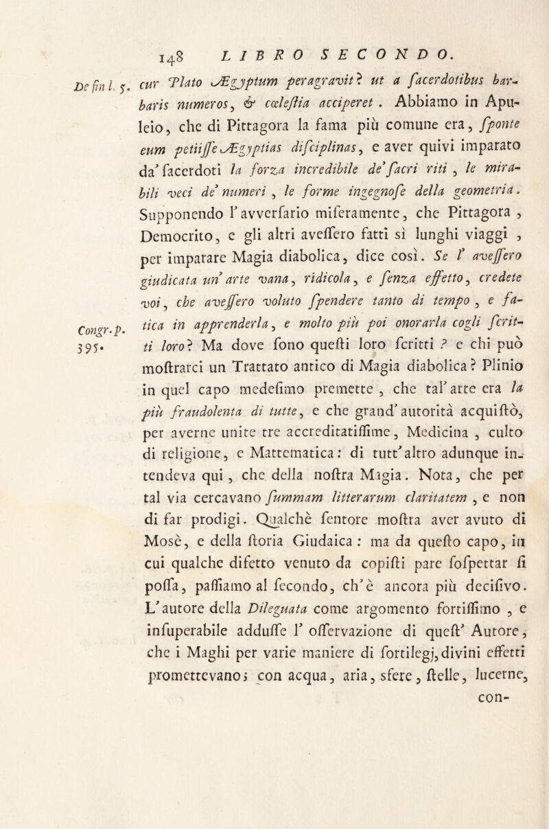 De fin L 5% Congr. p. 3 95- 148 LIBRO SECONDO. cut Tinto JEgjptum peragraviti ut a facerdotibus bar- baris numeros, & ccdeflia acciperet . Abbiamo in Apu¬ leio 5 che di Pittagora la fama più comune era, [ponte eum petiijfeiJEgyptias dìfciplinas, e aver quivi imparato da'* facerdoti In forza incredibile de9[acri riti , le mira¬ bili veci de3 numeri , le forme ingegnofe della geometria. Supponendo Tavverfario miferamentc, che Pittagora , Democrito, e gli altri avellerò fatti sì lunghi viaggi , per imparare Magia diabolica, dice così. Se t ave fero giudicata un arte vana, ridicola, e fenza effetto, credete voi y che ave fero voluto [pendere tanto di tempo , e fa¬ tica in apprenderla, e molto più poi onorarla cogli fcrit- // loro? Ma dove fono quelli loro ferirti ? e chi può inoltrarci un Trattato antico di Magia diabolica? Plinio in quel capo medefimo premette, che taf arte era la più fraudolenta di tutte, e che grand'autorità acquiftò, per averne unite tre accreditatimene, Medicina , culto di religione, e Mattematica: di tutt'altro adunque in¬ tendeva qui, che della noltra Migia. Nota, che per tal via cercavano fummam litterarum claritatem , e non di far prodigi. Qualchè femore moftra aver avuto di Mose, e della ftoria Giudaica ; ma da quello capo, in cui qualche difetto venuto da copilli pare fofpettar fi polfa, palliamo al fecondo, clTè ancora piu decifivo. L'autore della Dileguata come argomento fortilfimo , e infuperabile addulfe V offervazione di quell'Autore, che i Maghi per varie maniere di fortilegi, divini effetti promettevanos con acqua, aria, sfere, delle, lucerne, con-