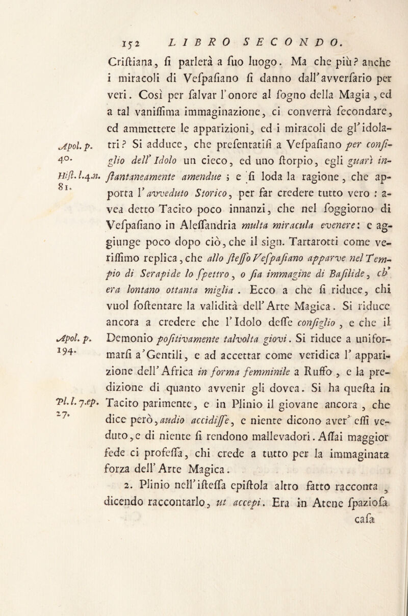 .Apoi. p. 40. Hift» I.4JI Si* lApoh p. 194* Vi 1. j.ep. 2?6 152 Criftiana, fi parlerà a Tuo luogo. Ma che piu ? anche i miracoli di Vefpafiano fi danno dairavverfario per veri. Così per falvar Fonore al fogno della Magia 5 ed a tal vaniflìma immaginazione 3 ci converrà fecondare 3 ed ammettere le apparizioni 3 ed i miracoli de gF idola¬ tri? Si adduce 3 che preferitati!] a Vefpafiano per confi- gìio dell1 Idolo un cieco 5 ed uno fiorpio 3 egli guarì in- fi untane amente amendue ; e fi loda la ragione 3 che ap¬ porta F avveduto Storico5 per far credere tutto vero ; a- vea detto Tacito poco innanzi 3 che nel foggiorno di Vefpafiano in AlefTandria multa miracuta evenere: e ag¬ giunge poco dopo ciòcche il sign. Tartarotti come ve¬ rismo replica 3 che allo fiejfo Vefpafiano apparve net Tem¬ pio di Serapide lo fpettro 3 0 fia immagine di Bufili de 3 eh era lontano ottanta miglia . Ecco a che fi riduce 3 chi vuol foflentare la validità dell'Arte Magica . Si riduce ancora a credere che V Idolo defie configlio 3 e che il Demonio pofitivamente talvolta giovi. Si riduce a unifor¬ marli a*Gentili j e ad accettar come veridica V appari¬ zione dell* Africa in forma femminile a Ruffo 3 e la pre¬ dizione di quanto avvenir gli dovea. Si ha quella in Tacito parimente3 e in Plinio il giovane ancora 3 che dice però y audio accidijfe3 e niente dicono aver effi ve¬ dutole di niente fi rendono mallevadori. Aliai maggior fede ci profclfa 3 chi crede a tutto per la immaginata forza delFArte Magica. 2. Plinio nelfiftelfa epistola altro fatto racconta dicendo raccontarlo, ut acce-pi. Era in Atene fpaziofa cafa