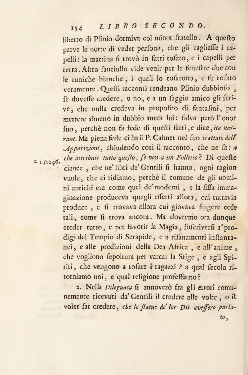 1J4 t. 1 .p.246. liberto di Plinio dormiva col minor fratello. A quello parve la notte di veder perfona, che gli tagliale i ca¬ pelli: la mattina fi trovò in fatti tofato, e i capelli per terra . Altro fanciullo vide venir per le feneftre due con le tuniche bianche , i quali lo tofarono, e fu tofato veramente . Quelli racconti rendeano Plinio dubbiofo , fe dovelfe credere, o no, e a un faggio amico gli fcri- ve, che nulla credeva in propofito di fantafmi, per mettere almeno in dubbio ancor lui: falva però l’onor fuo, perchè non fa fede di quelli fatti,e dice, ita nar- rant. Ma piena fede ci ha il P. Calmet nel fuo trattato Aelf apparizioni, chiudendo così il racconto, che ne fa: a che attribuir tutto que/lo, fe non a un Folletto ? Di quelle ciance , che nelibri de’Gentili fi hanno, ogni ragion vuole, che ci ridiamo, perchè il comune de gli uomi¬ ni antichi era come quel de moderni , e la fiffa imma¬ ginazione produceva quegli effetti allora, cui tuttavia produce , e fi trovava allora cui giovava fingere cofe tali, come fi trova ancora. Ma dovremo ora dunque creder tutto, e per favorir la Magia, foferiverfi a’pro¬ digi del Tempio di Serapide, e a rifansmenti inftanta- nei, e alle predizioni della Dea Africa , e all anime , che vogliono fepoltura per varcar la Stige , e agli Spi¬ riti, che vengono a tofare i ragazzi ? a qual fecolo ri¬ torniamo noi, e qual religione profefliamo? 2. Nella Dileguata fi annoverò fra gli errori comu¬ nemente ricevuti da’Gentili il credere alle volte , o il voler far credere, che le fatue de lor Dii avejfero parla-