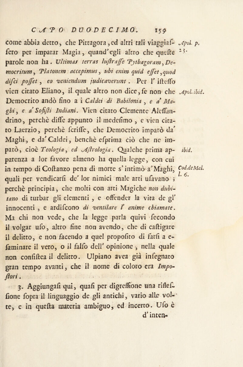 come abbia detto, che Pittagora,ed altri tali viaggiai Mpoi p* fero per imparar Magia, quand'egli altro che quelle parole non ha. Ultimas terras luflrajfe Tjtbagoram^De- mocritum, Tlatonem accepimus, ubi enim quid effet,quod difci pojfet , eo veniendum judicaverunt . Per Y iltclfo vien citato Eliano, il quale altro non dice,fe non che jipolìhìd. Democrito andò fino a i Caldei di Babilonia , e a Ma- gbi, e a Soffi Indiani. Vien citato Clemente Ale fifa n- drino, perchè diffe appunto il medefimo , e vien cita¬ to Laerzio, perchè fcrifiTe, che Democrito imparò da Maghi, e da'Caldei, benché efprima ciò che ne im¬ parò, cioè Teologia, ed Mjlr elogia. Qualche prima ap~ iblei. parenza a lor favore almeno ha quella legge, con cui in tempo diColtanzo pena di morte s7 intimò VMaghi, Cod.deMal quali per vendicarli de lor nimici male arti ufavano j perchè principia, che molti con arti Magiche non dubi¬ tano di turbar gli elementi , e offender la vita de gl' innocenti , e ardifeono di 'ventilare T anime chiamate. Ma chi non vede, che la legge parla quivi fecondo il volgar ufo, altro fine non avendo, che di caftigare il delitto, e non facendo a quel propofito di farli a e- laminare il vero, o il falfo delY opinione , nella quale non confiftea il delitto. Ulpiano avea già infegnato gran tempo avanti, che il nome di coloro era Impa¬ peri . 3. Aggiungali qui, quali per digrelfione una riflef- fione fopra il linguaggio de gli antichi, vario alle voi-' te, e in quella materia ambiguo, ed incerto. Ufo è d* inten-