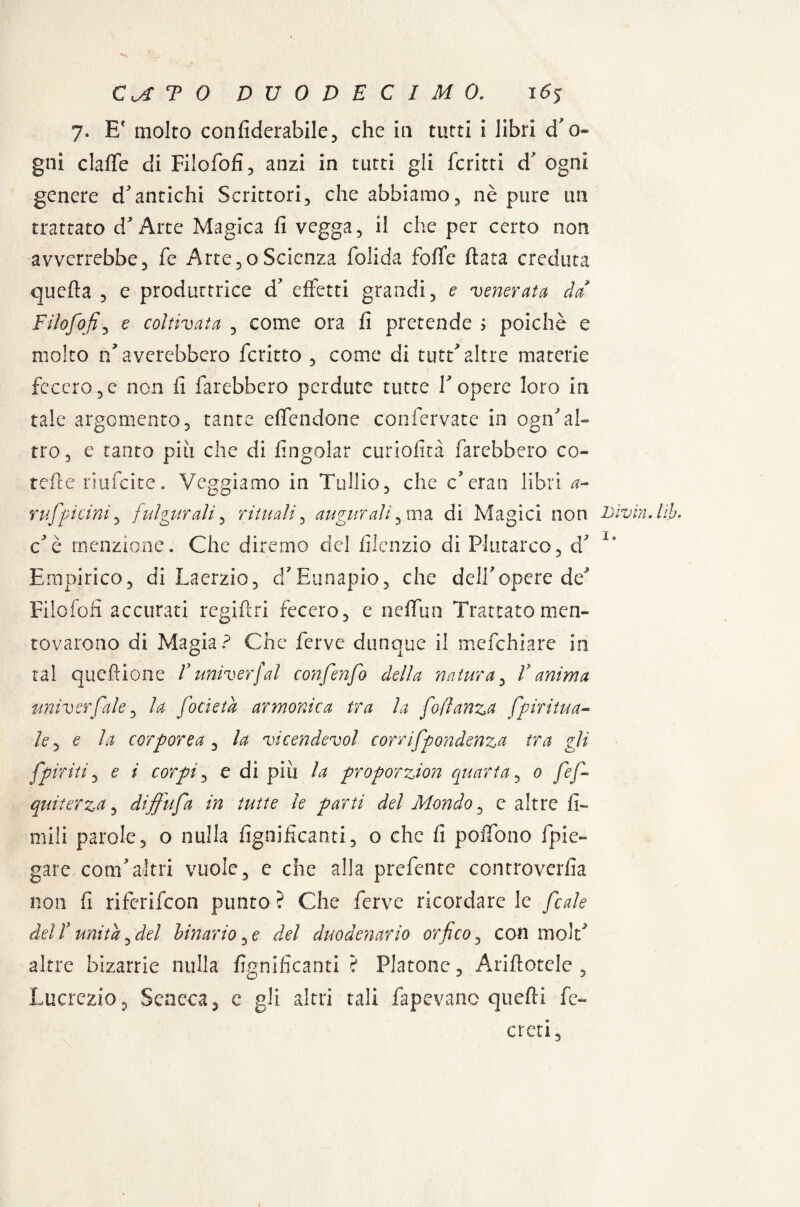 7. Ef molto confiderabile, che in tutti i libri cf gni clafle di Filofofi, anzi in tutti gli fcritti d ogni genere d'antichi Scrittori, che abbiamo, nè pure un trattato d'Arte Magica fi vegga, il che per certo non avverrebbe, fe Arte,oScienza folida foflfc fiata creduta quefta , e produttrice d' effetti grandi, e venerata da Filofofi, e coltivata , come ora fi pretende > poiché e molto laverebbero fcritto , come di tutri altre materie fecero,e non fi farebbero perdute tutte Y opere loro in tale argomento, tante effendone confervate in ogn’al- Co J «J tro, e tanto piti che di fingolar curiofìtà farebbero co¬ rdi e riufeite. Veggiamo in Tullio, che c’eran libri a- rufpicini, fulgurali, rituali, augurali, ma di Magici non c'è menzione. Che diremo del fiienzio di Plutarco, d? Empirico, di Laerzio, d'Eunapio, che dell'opere de' Filofofi accurati regifiri fecero, e neffun Trattato men¬ tovarono di Magia? Che ferve dunque il mefehiare in tal quefrione Vuniverfai confenfo della natura, Y anima universale, la focieta armonica tra la fofìanza Spiritua¬ le , e la corporea , la vicendevol corrifpondenza tra gli Spiriti, e i corpi, e di pili la proporzion quarta, 0 fé fi- qui ter za, diffufa in tutte le parti del Mondo, e altre li¬ mili parole, o nulla lignificanti, o che fi pollone {pie¬ gare com'altri vuole, e che alla prefente controverfia non fi riferifeon punto ? Che ferve ricordare le Scoile del V unità, del binario, e del duodenario orfico, con moiri altre bizarrie nulla lignificanti ? Platone, Arinotele , Lucrezio, Seneca, e gli altri tali fapevanc quefti fe- eteri, Livia. Uh. 1.