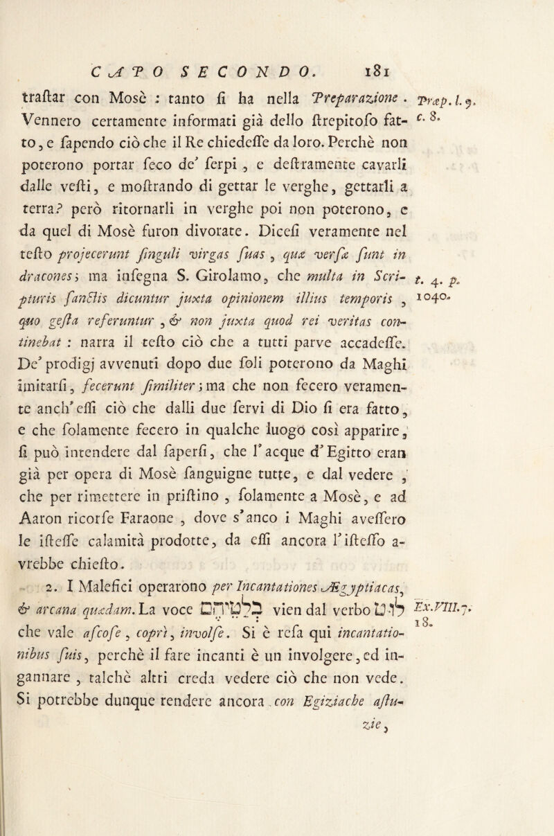 tt* « JX 1040. C T 0 SECONDO. 181 trattar con Mose ; tanto fi ha nella Trepar azione . 2 Vennero certamente informati già dello ttrepitofo fiat- c* ^ to, e fapendo ciò che il Re chiedefle da loro. Perchè non poterono portar ficco de* ferpi , e deliramente cavarli dalle velli, e inoltrando di gettar le verghe, gettarli a terra? però ritornarli in verghe poi non poterono, c da quel di Mosè furon divorate. Dicefi veramente nel tetto projecerunt frnguli virgas fuas , .qua verfa funi in draconesì ma iafegna S. Girolamo, che multa in Scri¬ ptum fan Bis dicuntur juxta opìnionem iììius temporis , qm gejla referuntur , & non juxta quod rei veritas con~ tinebat : narra il tetto ciò che a tutti parve accadette. De^ prodigi avvenuti dopo due foli poterono da Maghi imitarli , fecerunt fimiliter ; ma che non fecero veramen¬ te aneli*etti ciò che dalli due fervi di Dio fi era fatto , e che fidamente fecero in qualche luogo così apparire, fi può intendere dal faperfi, che Tacque cT Egitto erari già per opera di Mosè fanguigne tutte, e dal vedere , che per rimettere in prillino , fidamente a Mosè, e ad Aaron ricorfe Faraone , dove s’anco i Maghi svetterò le iflette calamità prodotte, da elfi ancora rifletto a- vrebbe chi etto. 2. I Malefici operarono per IncantatìonesJEgyptiacas^ & arcana qmdam.'Lz. voce vien dal verbo13-17 Ex.Fili,7. 1 i» « . ** • r\ * « che vale afeofe , coprì, involfe. Si è refa qui incantano- nibus fuis, perchè il fare incanti è un involgere,ed in¬ gannare , talché altri creda vedere ciò che non vede. Si potrebbe dunque rendere ancora , con Egiziache aftu- zie. 18.