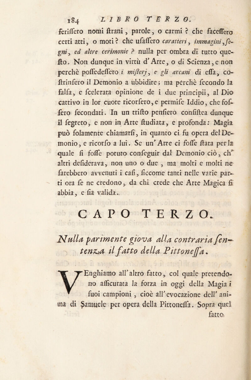 ferilfero nomi flrani, parole , o carmi ? che faceffera certi atti5 o moti? che ufalfero caratteri, immaginiyfe- gni.y ed altre cerimonie ? nulla per ombra di' tutto que¬ llo. Non dunque in virtù d'Arte, o di Scienza.,e non perchè polfedelfero ì mifierj , e gli arcani di elfa, co- llrinfero il Demonio a ubbidire; ma perchè fecondo la falfa, e lcelerata opinione de i due principi!, al Dio cattivo in lor cuore ricorfero,e permife Iddio, chefof- fero fecondati . In un trillo penfiero eonfiltea dunque il fegreto, e non in Arte ftudiata, e profonda: Magia può folamente chiamarli, in quanto ci fu opera del De¬ monio, e ricorfo a lui. Se un'Arte ci folfe Hata perla quale fi folfe potuta confeguir dal Demonio ciò, eh* altri defiderava, non uno o due , ma molti e molti ne farebbero avvenuti i cali, ficcome tanti nelle varie par¬ ti ora fe ne credono, da chi crede che Arte Magica fi: abbia, e lla valida.. CAPO TERZO. Nulla parimente giova alla contraria fen~ tenz»a il fatto della Pittonejfa. VEnghiamo all’altro fatto, col quale pretendo¬ no aflicurata la forza in oggi della Magia i fuoi campioni , cioè all’evocazione dell’ ani¬ ma di Samuele per opera della Pittonefla. Sopra quei