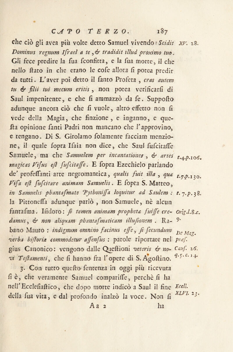 che ciò gli avea pia volte detto Samuel vivendo* Scidit xf* i§. Dominus regnum ifrael a te ^ & ir adì di t illud proximo tuo « Gli fece predire la fua fconfitta, e la fua morte, il che nello flato in che erano le cofe allora fi potea predir da tutti» X/aver poi detto il fanto Profeta , cras autem tu & fila tui mecum eritis , non potea verificarli di Saul impenitente, e che fi ammazzò da fé. Suppofto adunque ancora ciò che fi vuole, altro effetto non fi vede della Magia, che finzione, e inganno, e que¬ lla opinione fanti Padri non mancano che V approvino, e tengano. Di S. Girolamo folamente facciam menzio¬ ne, il quale fopra Ifaia non dice, che Saul fufcitaflfe Samuele, ma che Samuelem per incantationes , & artes t.^p.ioó, magicas Vi/us e/l fufeitaffe. E fopra Ezechielo parlando de' profeflanti arte negromantica, qualis fuit illa , qua Tifa eft fufeitare ara m am S amudi $ « E fopra S. Matteo, in Samuelis pbantafmate Tjthonijfa io qui tur ad Saulem : la Pittonelfa adunque parlò , non Samuele, nè alcun fantafma. Indoro: Jt famen anìmam propheta fuijfe ere- orìgJ.S.c. damus, é* non aliquam pbantafmaticam illufonem . Ra- 9* ha no Mauro : indignum omnìno facinus effe, fi fecundum verba biforix commodetur ajfenfus : parole riportate nel praf. gius Canonico: vengono dalle Queflioni veteris & no- Ca!f vi Tefamenti, che fi hanno fra V opere di S. Agoltino. 3. Con tutto quefto fentenza in oggi piu ricevuta fi è, che veramente Samuel comparilfe, perchè fi ha nelf Ecclefiaftico, che dopo morte indicò a Saul il fine Ecdì. della fua vita, e dal profondo inalzò la voce. Non fi 1 À a 2 ha