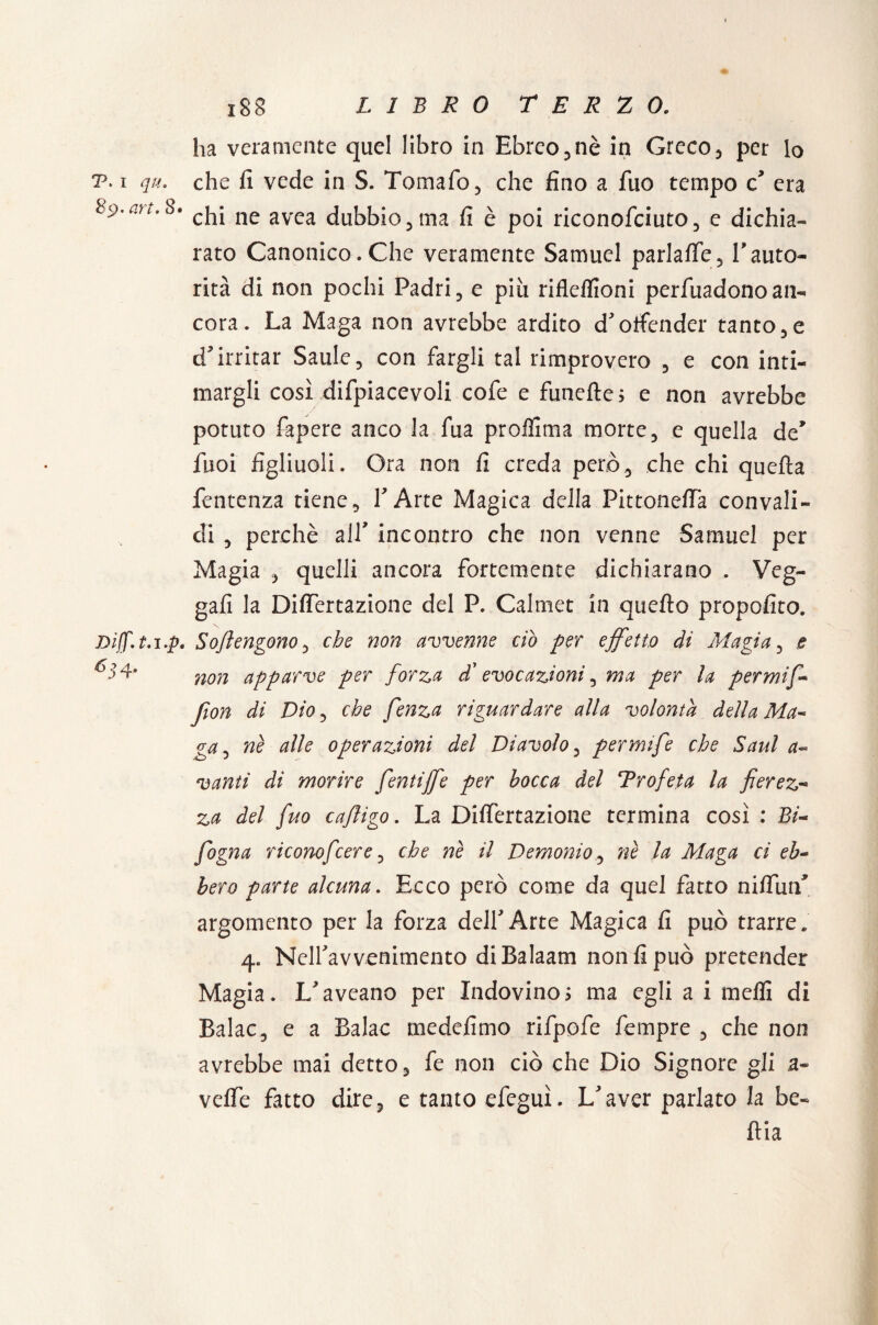 ha veramente quel libro in Ebreo, nè in Greco, per lo t. i qu. che fi vede in S. Tomaio, che fino a fuo tempo c* era S^.afc.S» cj1j ne avca dubbio, ma fi è poi riconofciuto, e dichia- rato Canonico. Che veramente Samuel parlalfe, Tauto¬ rità di non pochi Padri, e più rifkflioni perfùadonoan¬ cora. La Maga non avrebbe ardito d'offender tanto,e d'irritar Saule, con fargli tal rimprovero , e con inti¬ margli così difpiacevoli cofe e funefte; e non avrebbe potuto fapere anco la fua proffima morte, e quella de* fboi figliuoli. Ora non fi creda però, che chi quella fentenza tiene, l'Arte Magica della Pittoneffa convali¬ di , perchè all* incontro che non venne Samuel per Magia quelli ancora fortemente dichiarano , Veg- gafi la DilTertazione del P. Calmet in quello propofito. Diff.t.i.p. Sojìengono, che non avvenne ciò per effetto di Ai a già, e ^3 A non apparve per forza d'evocazioni, ma per la permiff Jìon di Dio, che fenza riguardare alla volontà della Ma- ga, nè alle operazioni del Diavolo, permife che Saul a* vanti di morire fentiffe per bocca del Trofeta la fierez- za del fuo cafligo. La DilTertazione termina così : Bi- fogna riconofcere, che nè il Demonio, nè la Afaga ci eh~ bero parte alcuna. Ecco però come da quel fatto niflùrT argomento per la forza dell'Arte Magica fi può trarre. 4„ Nell'avvenimento di Balaam non fi può pretender Magia. L'aveano per Indovino ; ma egli a i melfi di Balac, e a Balac medefimo rifpofe Tempre , che non avrebbe mai detto, fe non ciò che Dio Signore gii a- velfe fatto dire, e tanto efeguì. L'aver parlato la be¬ lila