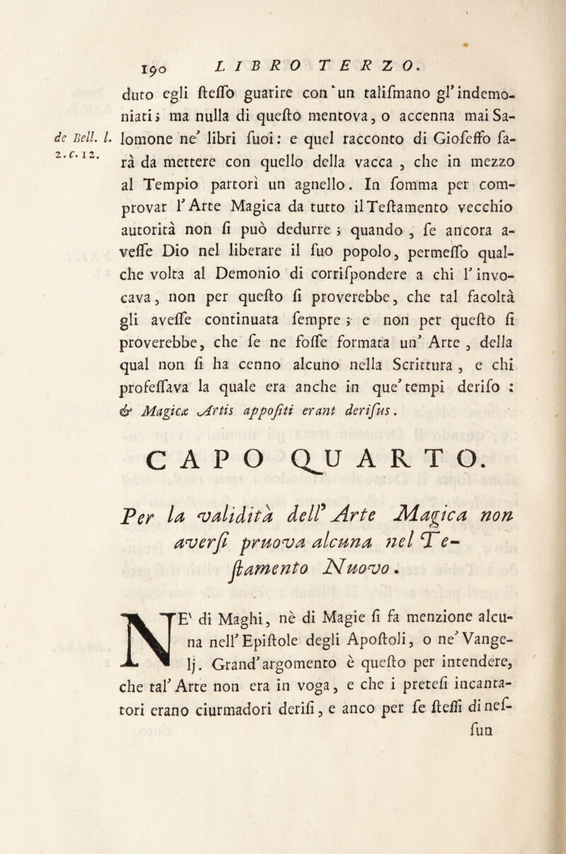 dato egli fteiTò guarire con‘un talifmano gl*indemo¬ niati s ma nulla di quello mentova, o accenna mai Sa- /• lomone he libri fuoi: e quel racconto di Giofeffo fa¬ rà da mettere con quello della vacca , che in mezzo al Tempio partorì un agnello. In fomma per com¬ provar r Arte Magica da tutto ilTeftatnento vecchio autorità non fi può dedurre ; quando , fe ancora a- veflfe Dio nel liberare il fuo popolo, permeffo qual¬ che volta al Demonio di corrifpondere a chi r invo¬ cava, non per quefto fi proverebbe, che tal facoltà gli avefle continuata fempre ; e non per quefto fi proverebbe, che fe ne folfe formata un? Arte , della qual non fi ha cenno alcuno nella Scrittura , e chi profeffava la quale era anche in que7 tempi derifo : & Magica M'ftis appo flit erant derifus. CAPO QJJ ARTO. Ter la ‘validità dell’ Arte Magica non aver fi pruova alcuna nel T e- f amento Nuovo. • r NE' di Maghi, nè di Magie fi fa menzione alcu- na nell’Epiftole degli Apoftoli, o ne Vange¬ li. Grand'argomento è quefto per intendere, che taf Arte non era in voga, e che i pretefi incanta¬ tori erano ciurmadori derifì, e anco per fe ftefli di nef- fun