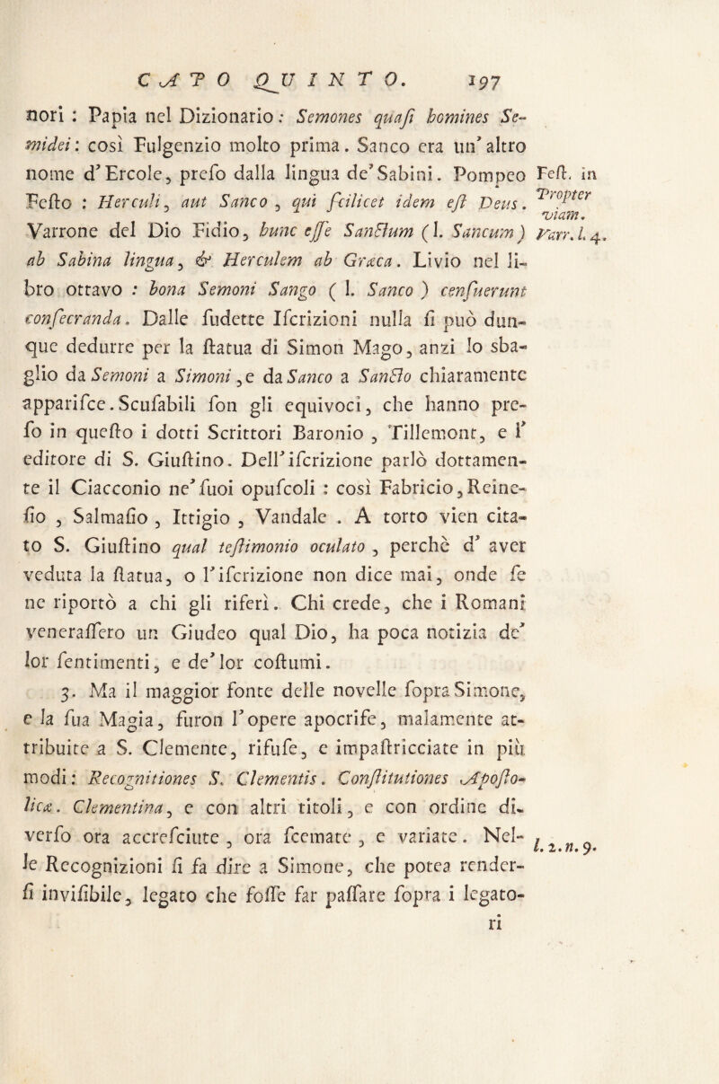 nori : Pania nel Dizionario ; Semones quafì bomines Se- mi dei; così Fulgenzio molto prima. Sanco era un'altro nome d'Èrcole, prefo dalla lingua de'Sabini. Pompeo Fedo : Hercuìi, aut Sanco , 9^/ feilieet idem efl Deus. Varrone del Dio Fidio, hunc effe SanBum (1. Samum) ab Sabina lìngua, ^ Hercuhm ab Crac a. Livio nel li¬ bro ottavo : £0720 Semoni Sango ( I. ìttico ) cenfuerunt confecranda. Dalle Ridette Iscrizioni nulla .fi può dun¬ que dedurre per la ftatua di Simon Mago, anzi Io sba¬ glio da Semoni a Si moni , e àz Sanco a SanBo chiaramente apparifce.Scufabili fon gli equivoci , che hanno pre¬ fo in quello i dotti Scrittori Baronie , Tillemont, e f editore di S. Giuftino. DelTifcrizione parlò dottamen¬ te il Ciacconio neffuoi opufcoli : così Fabricio, Reine- fio 5 Salmafio , Ittigio , Vandale . A torto vien cita* to S. Giuftino qual tejìimonio oculato , perchè a aver veduta la flatua, o Fifcrizione non dice mai, onde fe ne riportò a chi gli riferì. Chi crede, che i Romani veneraflero un Giudeo qual Dio, ha poca notizia de' lor fentimenti , e de'lor coftumi. 3. Ma il maggior fonte delle novelle fopraSimone, e la fua Magia, furon Fopere apocrife, malamente at¬ tribuite a S. Clemente, rifufe, e impailricciate in piti modi : Recognitiones S. Clementìs. Conflitutiones Apofto* licu. Clementina, e con altri titoli, e con ordine di- verfo ora accrefciute , ora Scemate , c variate. Nel¬ le Recognizioni fi fa dire a Simone, che potea render- fi invifibile, legato che folle far paffare fopra i legato- FefF ìn Tropi er ajìam. Rarr. L 4. L i.n. 9* ri