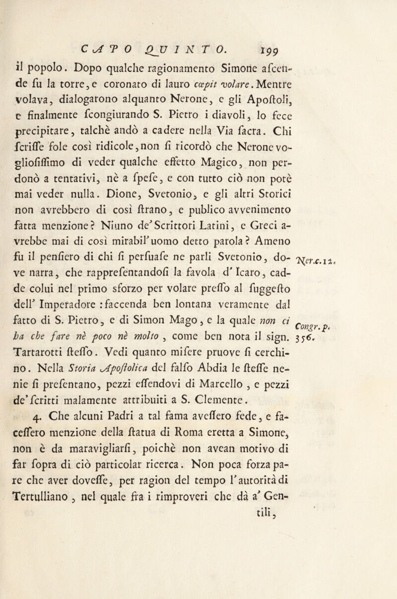 il popolo. Dopo qualche ragionamento Simone afeen- de fu la torre3 e coronato di lauro ccepit volare. Mentre volava, dialogarono alquanto Nerone, e gli Apoftoli, e finalmente feongiurando S. Pietro i diavoli, lo fece precipitare, talché andò a cadere nella Via facra. Chi fcrifle fole così ridicole,non fi ricordò che Nerone vo- gliofiflìmo di veder qualche effetto Magico, non per¬ donò a tentativi, nè a fpefe, e con tutto ciò non potè mai veder nulla. Dione, Svetonio, e gli altri Storici non avrebbero di così Arano, e publico avvenimento fatta menzione? Niuno de^Scrittori Latini, e Greci a- vrebbe mai di così mirabiruomo detto parola? Ameno fu il penfiero di chi fi perfuafe ne parli Svetonio, do¬ ve narra, che rapprefentandofi la favola d'Icaro, cad¬ de colui nel primo sforzo per volare preflo al fuggefto deir Imperadore .‘faccenda ben lontana veramente dal fatto di S. Pietro, e di Simon Mago, e la quale non ci ha che fare nè poco nè molto , come ben nota il sign. Tartarotti fteffo. Vedi quanto mifere pruove fi cerchi¬ no. Nella Storia ^Apoflolica del falfo Abdia le fteffe ne¬ nie fi prefentano, pezzi efiendovi di Marcello , e pezzi de9ferini malamente attribuiti a S. Clemente* 4. Che alcuni Padri a tal fama avefiero fede, e fa* cefiero menzione della ftatua di Roma eretta a Simone, non è da maravigliarli, poiché non avean motivo di far fopra di ciò particolar ricerca. Non poca forza pa¬ re che aver dovefie, per ragion del tempo V autorità di Tertulliano , nel quale fra i rimproveri che dà a Gen- fili, 'Her.c.ii* Congr.