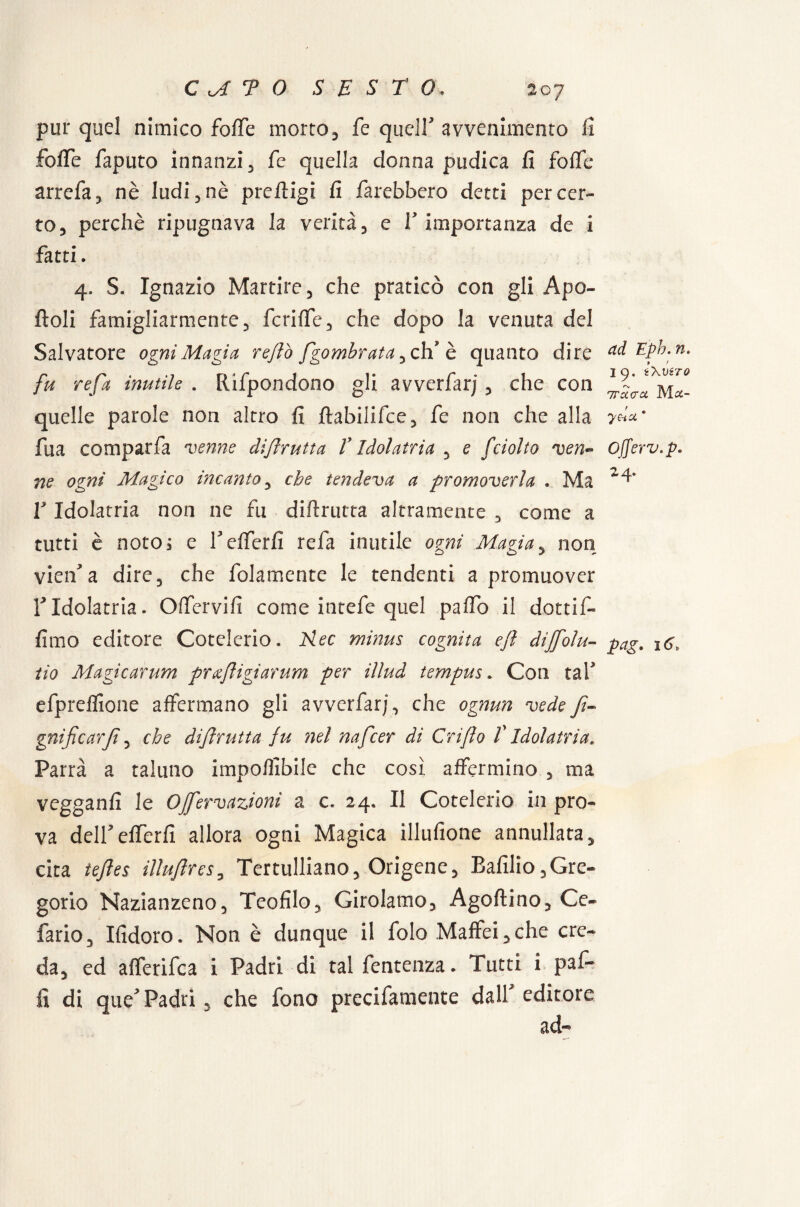 pur quel nimico foffe morto, fe queir avvenimento fi fofie faputo innanzi, fe quella donna pudica fi fofic arrefa, nè ludi , nè prertigi fi farebbero detti per cer¬ to, perchè ripugnava la verità, e V importanza de i fatti. 4, S. Ignazio Martire, che praticò con gli Ape¬ rtoli famigliarmente, fcriffe, che dopo la venuta del Salvatore ogni Magia rejlò fgombrata ,ch’ è quanto dire fu refa inutile . Rifpondono gli avverfarj, che con quelle parole non altro fi ftabilifce, fe non che alla fua comparfa venne difìrutta V Idolatria , e fciotto ven¬ ne ogni Magico incanto, che tendeva a promoverla . Ma r Idolatria non ne fu diftrutta altramente , come a tutti è noto; e f offerii refa inutile ogni Magìa, non vieifa dire, che folamente le tendenti a promuover f Idolatria. Offervifi come intefe quel palio il dotti In¬ fimo editore Cotelcrio. 2iec minus cognita efl dijfolli¬ tio Magicarum prafligiarum per illud tempus. Con taf efpreffione affermano gli avverfarj , che ognun vede f- gnificarf, che difrutta fu nel nafeer di Grifo f Idolatria. Parrà a taluno imponibile che cosi affermino , ma vegganfi le OJfervazioni a c. 24, Il Cotelerio in pro¬ va deirefferfi allora ogni Magica illufione annullata, cita tefes illufres, Tertulliano, Origene, Bafilio,Gre- gorio Nazianzeno, Teofilo, Girolamo, Agoftino, Ce- fario, Ifidoro. Non è dunque il folo Maffei,che cre¬ da, ed afferifea i Padri di tal fentenza. Tutti i paf- ad Epb. n. I9. i\VéTO 7Tucra Mtf- ye-iU * Offerv.p. 2 4. pag. 16,