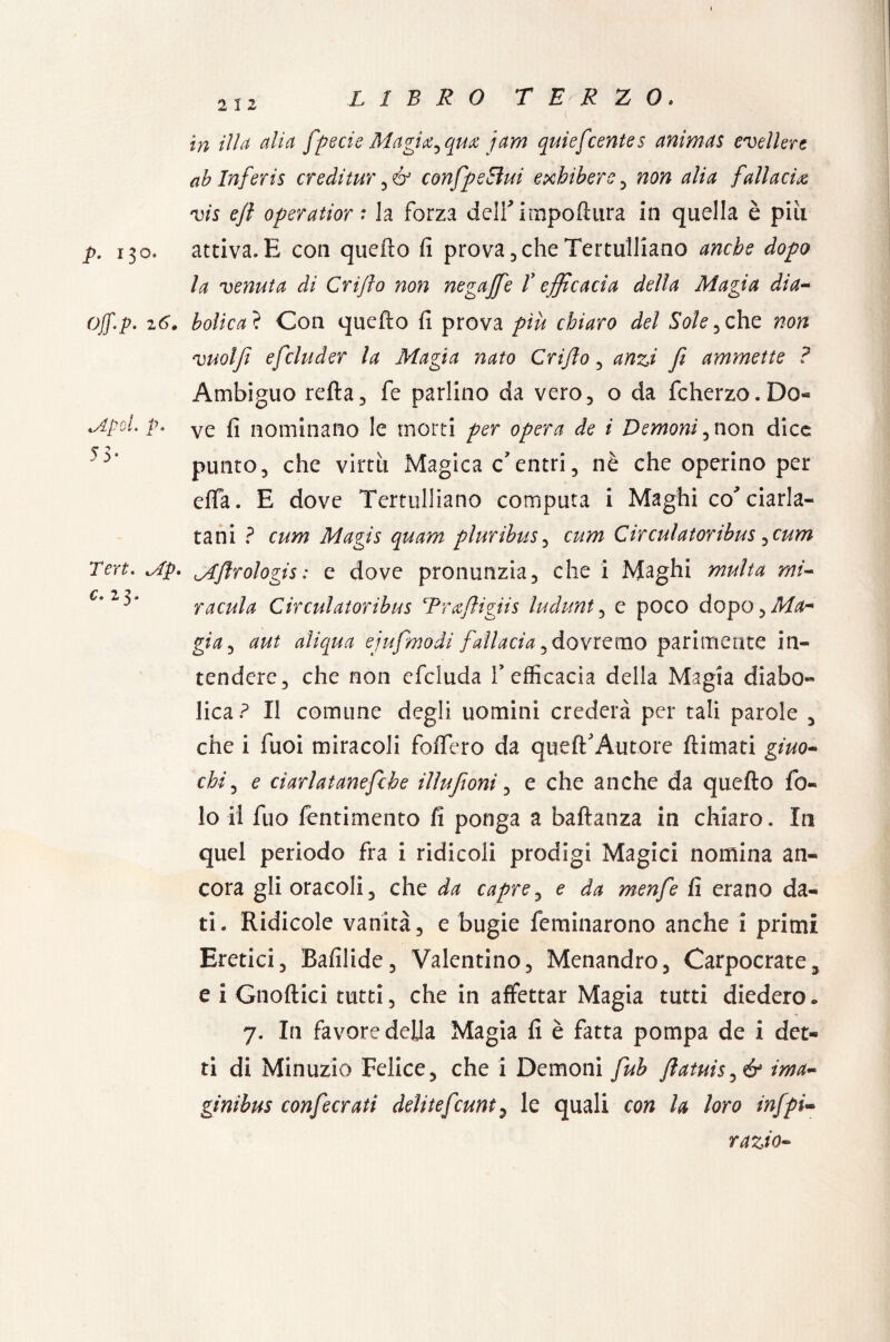 in illa alia fpecie Magia^qm jam quiefcentes animas svellere ab Inferis creditur confpeEìui exhiberc, non alia fallacia vis ejl operatior: la forza delf impofhira in quella è pili p. 130* attiva. E con quello fi prova , che Tertulliano anche dopo la venuta di Crijlo non negaffie T efficacia della Magia dia- off.p. 26. bolica ? Con quello fi prova più chiaro del Sole he non vuoljì efcluder la Magia nato Crijlo , anzi fi ammette ? Ambiguo reità5 fe parlino da vero, o da fcherzo.Do- MpoL p. ve f] nominano le morti per opera de i Demoni ,non dice ^ punto, che virtù Magica c'entri, nè che operino per effa. E dove Tertulliano computa i Maghi co'ciarla¬ tani ? cum Magis quam pluribus, cum Circulatoribus ^cum Ten. iAp. ^Jlrologis : e dove pronunzia, che i Maghi multa mi- v racula Circulatoribus Tra/ligiis ludunt, e poco dopo, Ma- già, aut aliqua ejufmodi fallacia, dovremo parimente in¬ tendere, che non efcluda l'efficacia della Magia diabo¬ lica? Il comune degli uomini crederà per tali parole , che i Tuoi miracoli fodero da quell'Autore (limati giuo¬ chi , e ciarlatanefche illufioni, e che anche da quello fa¬ lò il fuo fentimento fi ponga a baltanza in chiaro. In quel periodo fra i ridicoli prodigi Magici nomina an¬ cora gli oracoli, che da capre, e da menfe fi erano da¬ ti. Ridicole vanità, e bugie feminarono anche i primi Eretici, Bafilide, Valentino, Menandro, Carpocrate, e i Gnoftici tutti, che in affettar Magia tutti diedero « 7. In favore della Magia fi è fatta pompa de i det¬ ti di Minuzie Felice, che i Demoni fub ftatuis^ér ima- ginibus confecrati delitefcuntP le quali con la loro infpi- razio-