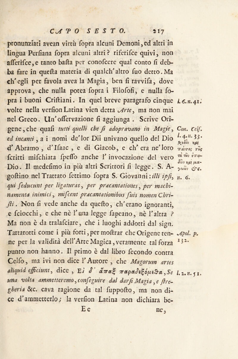 pronunziati avean virtù fopra alcuni Demoni,ed altri in lingua Perfìana fopra alcuni altri ? riferifce quivi, non aflerMce,e tanto baila per conofccre qual conto fi deb¬ ba fare in quella materia di qualch’altro fuo detto.Ma eh* egli per favola avea la Magia, ben fi ravvifa, dove approva, che nulla potea fopra i Filofofi, e nulla fo¬ pra i buoni Criftiani. In quel breve paragrafo cinque volte nella verfion Latina vien detta oirte, ma non mai nel Greco. Un’olfervazione fi aggiunga . Scrive Ori- gene , che quafi tutti quelli che fi adopr avano in Magie, ed incanti, a i nomi de’lor Dii univano quello del Dio d’Àbramo , d’Ifaac , e di Giacob, e eh’ era ne’loro fcritti mifchiata fpeffo anche F invocazione del vero Dio. Il medefimo in più altri Scrittori fi legge. S. A- goflino nel Trattato fettimo fopra S. Giovanni:////' ///, qui feducunt per ligaturas, per pr&cantationes, per machi- namenta inimici, mifeent pr&cantationibus fuis nomenCbri- fii. Non fi vede anche da quello, ch’erano ignoranti, e fciocchi, e che nè Luna legge fapeano, nè l’altra ? Ma non è da tralafciare, che i luoghi addotti dal sign. Tartarotti come i più forti, per moftrar che Origene ten¬ ne per la validità dell’Arte Magica, veramente tal forza punto non hanno. Il primo è dal libro fecondo contra Celfo, ma ivi non dice l’Autore , che Magorum artes aliquid efficiunt, dice, E / cf’ ava.% TrapaJ'tt-óp&a. ,Se una volta ammetteremo, confeguire dal darfi Magia, e ftre- gberia &c. cava ragione da tal fuppolto, ma non di¬ ce d’ammetterlo; la verfion Latina non dichiara be- E e ne. l* (?• yi* Con. telf. /• Ylm ^ S * ! 'v 7TUVT0S T&£ JVC TOV i'JTùi- «ISv nefacci- y&Mv &c» n. 6- s/.tpol. p* 132.