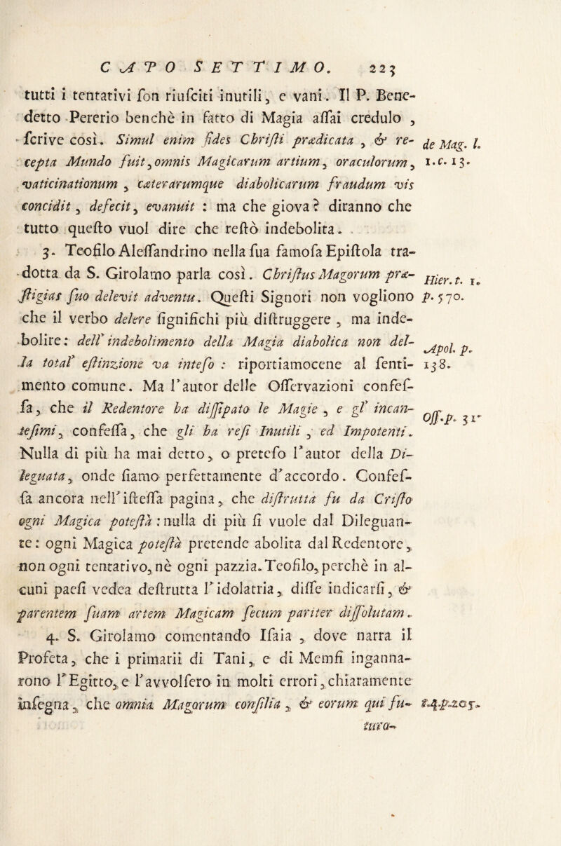 225 tutti i tentativi fon riufciti inutili , c vani . Il P. Bene¬ detto «Pererio benché in fatto di Magia affai credulo , * fcrive così. Simul enim (idei Chrijli predicata , & re- de Mag. L cepta Mundo fuityomnis: Magicarum artiumy oraculorum, i.e. 13. vaticinationum , exterarumque diabolicarum fraudum vis conci-di1, deferita evanuit : ma che giova? diranno che tutto quello vuoi dire che reftò indebolita. 3» Teofilo Aleffandrino nella fua famofa Epiflola tra¬ dotta da S. Girolamo parla così. ChrijìmMagorum prx- Hier t% u 'fitgias fuo delevit adventu. Quelli Signori non vogliono p. 570. che il verbo delere fignifichi più diftruggere , ma inde¬ bolire: delt indebolimento della Magia diabolica non del- ^p0\ p la tota! efiinzione va intefo : riportiamocene al fenti- 138. mento comune. Ma Tautor delle Offcrvazioni confef- fa 3 che il Redentore ha dijfpato le Magie , e gf incau¬ te fimi y confeffa, che gli ha ref Inutili , ed Impotenti Nulla di più ha mai detto* o pretefo T autor della Di¬ leguata y onde fiamo perfettamente d'accordo. Confef- fa ancora nelfiflefla pagina* che dijlrutta fu da Cri/fo ogni Magica potejld : nulla di più fi vuole dal Dileguan¬ te: ogni Magica potejld pretende abolita dal Redentore , non ogni tentativo., nè ogni pazzi a. Teofilo,, perchè in al¬ cuni paefi vedea deflrutta V idolatria, diffe indicarli, & parentem fuam artem Magicam fecum pariter dijfolutam.. il* 4. S. Girolamo contentando Ifaia dove narra il Profeta, che i primarii di Tani, c di Memfi inganna¬ rono rEgitto,,e favvolfcro in molti errori,chiaramente infegna 5 che omnia Magorum confilia y & eorum qui fu** j- tura-* 1%