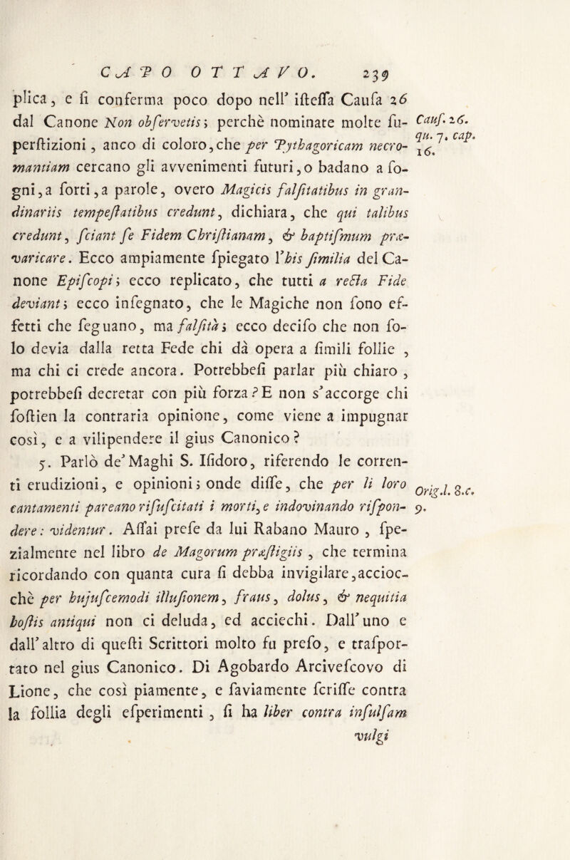 plica 3 e fi conferma poco dopo nell iftefla Caufa 26 dal Canone Non obfervetis; perchè nominate molte fu- perfiizioni, anco di coloro , che per Tytbagoricam nerro- mantiam cercano gli avvenimenti futuri ,o badano a fo¬ gni, a forti,a parole, overo Magicis falfitatibus in gran- dinariis tempeflatibus credunt, dichiara, che qui talibus credunt, fciant fe Fidem Chriflianam, & baptifmum pre¬ varicare. Ecco ampiamente fpiegato Ybis ftmilia del Ca¬ none Epifcopii ecco replicato, che tutti a reBa Fide deviami ecco infegnato, che le Magiche non fono ef¬ fetti che feguano, ma falfitai ecco decifo che non fo¬ le devia dalla retta Fede chi dà opera a limili follie , ma chi ci crede ancora. Potrebbe!! parlar più chiaro , potrebbe!! decretar con più forza?E non s'accorge chi foftien la contraria opinione, come viene a impugnar così, e a vilipendere il gius Canonico? 5. Parlò de'Maghi S. Ifidoro, riferendo le corren¬ ti erudizioni, e opinioni ; onde di!fe, che per li loro cantamenti p ar e ano rifu/citati i mortile indovinando rifpon- dere : videntur. Affai prefe da lui Rabano Mauro , fpe- zialmente nel libro de Magorum prxfligiis , che termina ricordando con quanta cura fi debba invigilare,accioc¬ ché per hujufcemodi illujìonem, fraus, dolus, & nequitia boftis antiqui non ci deluda, ed acciechi. Dall'uno e dall'altro di quefti Scrittori molto fu prefo, e trafpor- tato nel gius Canonico. Di Agobardo Arcivefcovo di Lione, che così piamente, e faviamente fcrilfe centra la follia degli efperimenti , fi ha liber contea infuìfam valgi Cauf. 16. qu. 7» cap• 16» OrlgJ. o>c♦ 9^