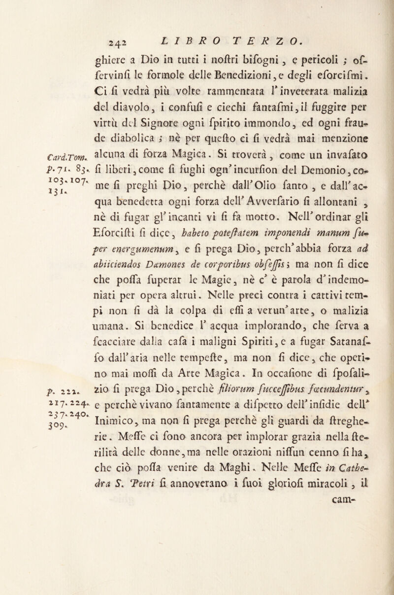 Card.Tom. p.ji. 83. 103* 107. *3'* p. 2 2 2. 7. 224. 257.240. 3°9* 242 ghiere a Dio in tutti i noftri bifogni , e pericoli ; of« fervinfi le forinole delle Benedizioni, e degli eforcifmi. Ci fi vedrà più volte rammentata V inveterata malizia del diavolo3 i confidi e ciechi fantafmi,il fuggire per virtù del Signore ogni fpirito immondo, ed ogni frau- de diabolica ; nè per quello ci fi vedrà mai menzione alcuna di forza Magica. Si troverà, come un invafato fi liberi 5 come fi fughi ogrfincurfion del Demonio 3 co¬ me fi preghi Dio, perchè dall'Olio fanto , e dall'ac¬ qua benedetta ogni forza dell'Avverfario fi allontani , nè di fugar gf incanti vi fi fa motto. Nell*ordinar gli Eforcifti fi dice, habeto poieflatem imponenti manum fu* per energumenum y e fi prega Dio, perch'abbia forza ad abiiciendos Damones de corporibus obfejjt&y ma non fi dice che pofia iiipcrar le Magie, nè c* è parola d'indemo¬ niati per opera altrui. Nelle preci contra i cattivi tem¬ pi non fi dà la colpa di efli a ver un'arte, o malizia umana. Si benedice V acqua implorando, che ferva a fcacciare dalia cafa i maligni Spiriti,e a fugar Satanaf» fo dall'aria nelle tempefle, ma non fi dice, che operi¬ no mai mofli da Arte Magica. In occafione di fpofali- zio fi prega Dio,perchè filiorum fuccejfìbus foceundentur, e perchè vivano fantamente a difpetto dell* infidie dell* Inimico, ma non fi prega perchè gli guardi da ftreghe- rie. Me fife ci fono ancora per implorar grazia nella fte- rilità delle donne,ma nelle orazioni niflfun cenno fi ha, che ciò pofia venire da Maghi. Nelle Mefle in Cathe¬ dra S\ Tetri fi annoverano i fuor glorìofi miracoli, il eam-