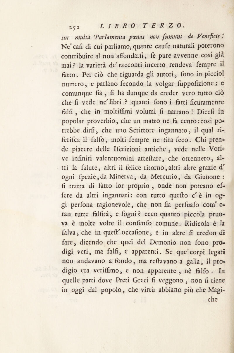 tur multa Tarlamenta pcenas non fumunt de Veneficis : Ne'cafi di cui parliamo, quante caufe naturali poterono contribuire al non affondarli, fe pure avvenne così già mai? la varietà deracconti incerto rendeva Tempre il fatto. Per ciò che riguarda gli autori, fono in picciol numero, e parlano fecondo la volgar fuppolizione; e comunque fia , fi ha dunque da creder vero tutto ciò che fi vede ne^ libri ? quanti fono i fatti ficuramente fallì , che in rnoltilfimi volumi fi narrano ! Dicefi in popolar proverbio, che un matto ne fa cento:così po¬ trebbe dirli, che uno Scrittore ingannato, il qual ri- ferifea il falfo, molti Tempre ne tira feco. Chi pren¬ de piacere delle Ifcrizioni antiche , vede nelle Voti¬ ve infiniti valentuomini atteftare, che ottennero, al¬ tri la falute, altri il felice ritorno,altri altre grazie d* ogni fpezie,da Minerva, da Mercurio, da Giunone : fi tratta di fatto lor proprio , onde non poteano ef¬ fe re da altri ingannati : con tutto quello c è in og¬ gi perfona ragionevole, che non fia perfuafo comf e- ran tutte fallita, e fogni? ecco quanto piccola pruo- va è molte volte il confenfo comune. Ridicola è la falva, che in quell'occafione, e in altre fi credon di fare, dicendo che quei del Demonio non fono pro¬ digi veri, ma falli, e apparenti. Se que’corpi legati non andavano a fondo, ma reftavano a galla, il pro¬ digio era verilfimo, e non apparente , nè falfo . In quelle parti dove Preti Greci fi veggono , non fi tiene in oggi dal popolo, che virtù abbiano più che Magi¬ che