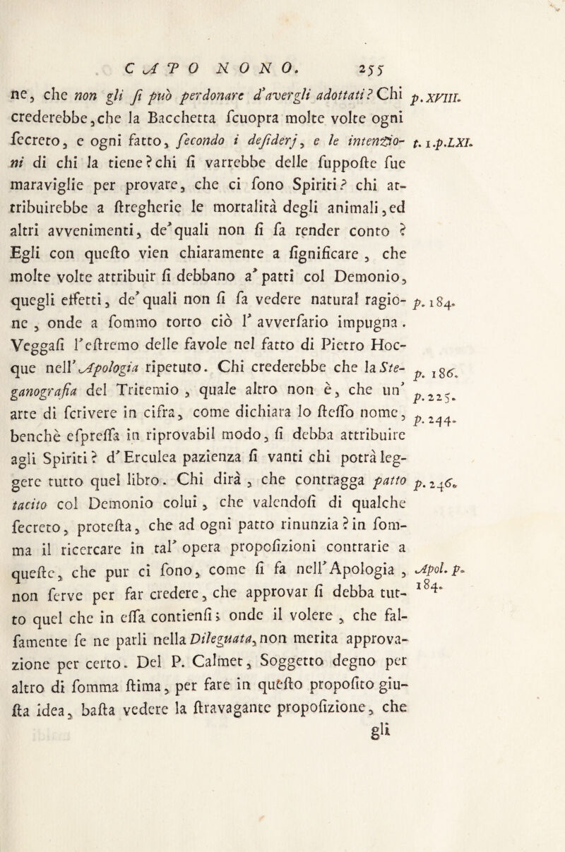 ne, che non gli fi può perdonare d’avergli adottati? Chi p.xFIil. crederebbe,che la Bacchetta fcuopra molte volte ogni fecreto, e ogni fatto, fecondo i dejìderj, e le intendo- t. i.p.LXl. ni di chi la. tiene ? chi fi varrebbe delle fuppofte fue maraviglie per provare, che ci fono Spiriti? chi at¬ tribuirebbe a ftregherie le mortalità degli animali,ed altri avvenimenti, de*quali non fi fa render conto ? Egli con quello vien chiaramente a lignificare , che molte volte attribuir fi debbano a*patti col Demonio, quegli effetti, de’quali non fi fa vedere naturai ragie- p.184» ne , onde a fommo torto ciò 1’ avverfario impugna. Veggafi i’ettremo delle favole nel fatto di Pietro Hoc- que nell’^Apologia ripetuto. Chi crederebbe che laSte- p ganografia del Tritemio , quale altro non è, che un’ „ arte di fcrivere in cifra, come dichiara lo Itelfo nome, ^ benché efprelfa in riprovabil modo, fi debba attribuire agli Spiriti ? d’Erculea pazienza fi vanti chi potrà leg¬ gere tutto quel libro. Chi dirà , che contragga patto p, tacito col Demonio colui , che valendoli di qualche fecreto, protetta, che ad ogni patto rinunzia?in fora¬ ma il ricercare in taf opera propofizioni contrarie a quelle, che pur ci fono, come fi fa nell’Apologià , Jipolp. non ferve per far credere, che approvarli debba tur- l84' to quel che in clfa contienfi i onde il volere , che fal- fatnente fe ne parli nella Dileguata, non merita approva¬ zione per certo. Del P. Calmet, Soggetto degno per altro di fomma ftima, per fare in quello propofito giu- fìa idea, batta vedere la ftravagante propofìzione, che gli