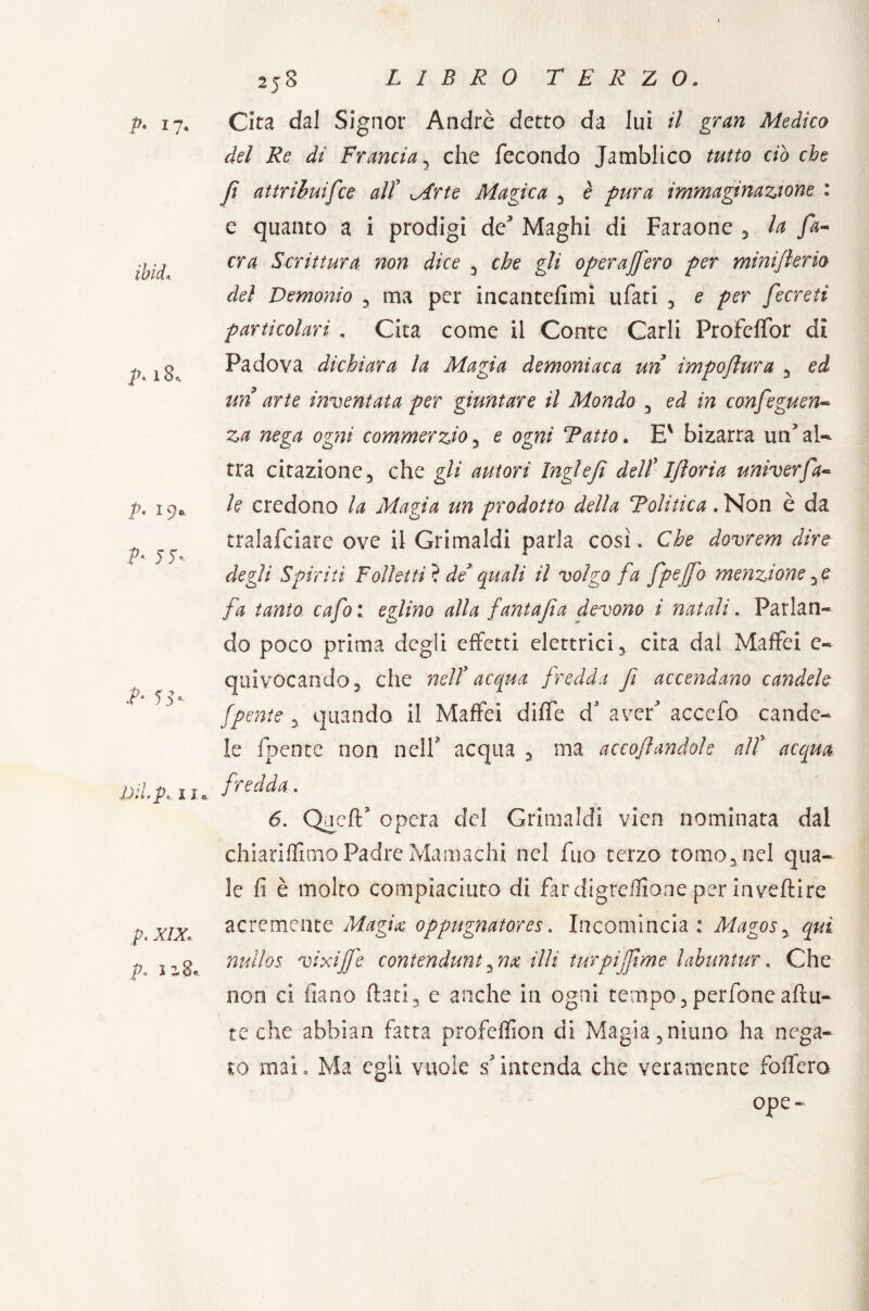 p. 17. iblei 18., p. 19* p. j 5%. .A 55- JJiLp, 11 p. XIX, p> iz2* » 258 LIBRO TERZO. Cita dal Signor André detto da lui il gran Medico del Re di Francia, che fecondo Jamblico tutto ciò che fi attribuìfce alt Mrte Magica 5 è pura immaginazione : e quanto a i prodigi de* Maghi di Faraone , la fa- era Scrittura, non dice 3 che gli operafferò per miniflerio del Demonio , ma per incantefimi ufati , e per fecreti particolari , Cita come il Conte Carli Profcffor di Padova dichiara la Magia demoniaca un impoflura , ed un arte inventata per giuntare il Mondo 3 ed in confeguen- za nega ogni commerzio3 e ogni Tatto. E' bizarra un* al-* tra citazione 3 che gli autori Inglefi delf I/ìoria univerfa¬ lò credono la Magìa un prodotto della Tolitica . Non è da tralafciare ove il Grimaldi parla così. Che dovrem dire degli Spiriti Folletti i de quali il volgo fa fpejfo menzione fa tanto cafo : eglino alla fantajìa devono i natali * Parlan¬ do poco prima degli effetti elettrici y cita dal Maffei c- quivocandoj che nell acqua fredda fi accendano candele (pente , quando il Maffei diffe d’ aver* accefo cande¬ le (pente non nell acqua 3 ma acco/landole alt acqua fredda. 6. Qucft? opera del Grimaldi vien nominata dal chiariflitno Padre Mamachi nel fuo terzo tomo, nel qua¬ le fi è molto compiaciuto di far digreflione per invertire acremente Magia, oppugnatore*. Incomincia : Mago* y qui nullos. vixifj'e contendimi ^ n& illi turpiffme labuntur, Che non ci fiano flati, e anche in ogni tempo, perfonc a (tu¬ te che abbian fatta profeffion di Magia 5 ninno ha nega¬ to mai, Ma egli vuole s* intenda che veramente follerò epe-