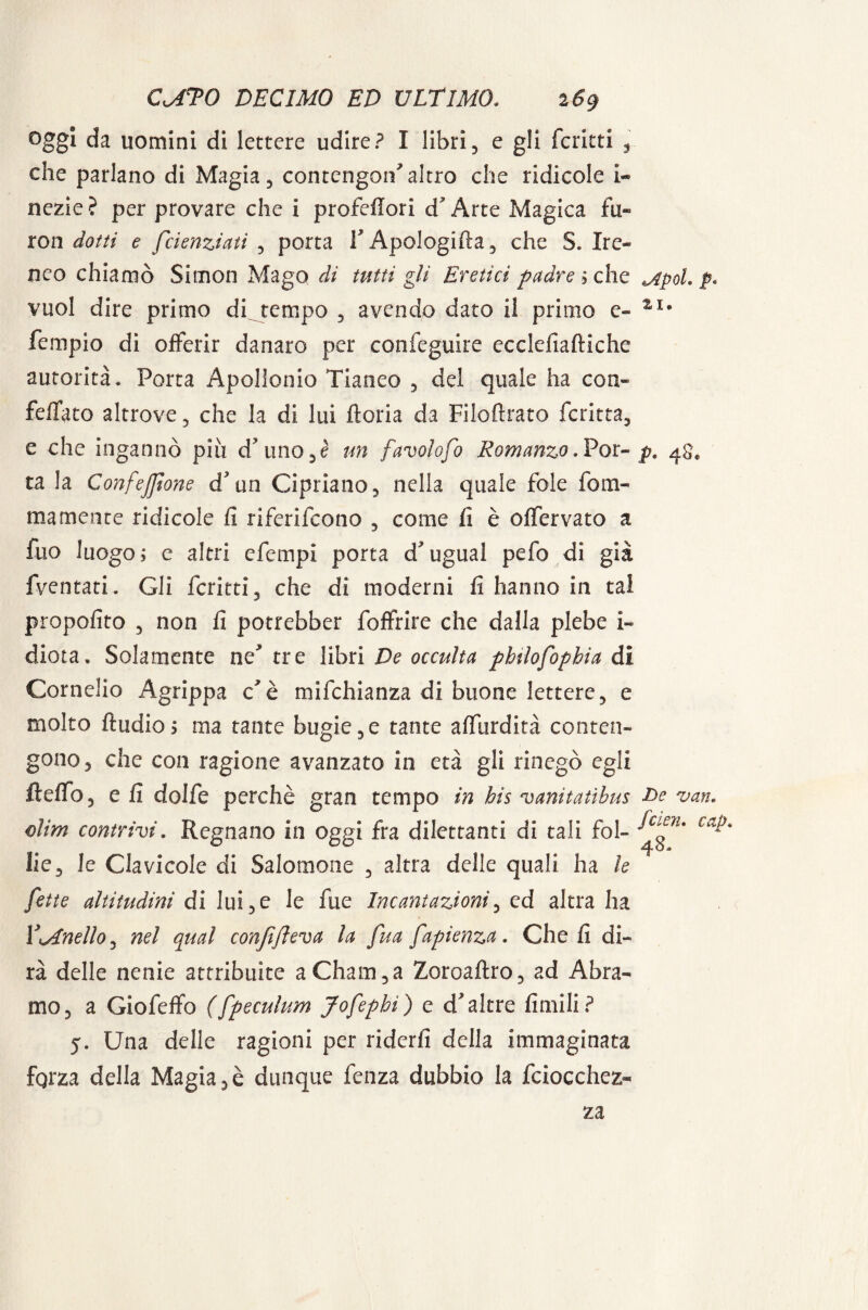 oggi da uomini di lettere udire? I libri, e gli fcritti , che parlano di Magia, contengo^altro che ridicole i- nczie? per provare che i profeflori d Arte Magica fu» ron dotti e feienziati , porta V Apologifta, che S. Ire» neo chiamò Simon Mago di tutti gli Eretici padre ;che jipoi. p. vuol dire primo di tempo , avendo dato il primo e» 2fI* Tempio di offerir danaro per confeguire ecclefiaftiche autorità. Porta Apollonio Tianeo , del quale ha con- feffato altrove, che la di lui ftoria da Filoftrato fcritta, e che ingannò piu d? uno un favolofo Romanzo .Por» p. ra la Confezione d3 un Cipriano, nella quale fole fom- mamente ridicole fi riferirono , come fi è offervato a fuo luogo; c altri efempi porta d*ugual pefo di già fventati. Gli fcritti, che di moderni fi hanno in tal propofito , non fi potrebber foffrire che dalla plebe i~ diota. Solamente ne* tre libri De occulta phtlofophia di Cornelio Agrippa c'è mifchianza di buone lettere, e molto Audio $ ma tante bugie,e tante affurdità conten¬ gono, che con ragione avanzato io età gli rinegò egli fteffo, e fi dolfe perchè gran tempo in bis vanitatìbus Be van. dim contrivi. Regnano in oggi fra dilettanti di tali fol- ca*' Ile, le Clavicole di Salomone , altra delle quali ha le fette altitudini di lui,e le fue Incantazioni, cd altra ha Vinello, nel qual conjifìeva la fua fapienza. Cheli di¬ rà delle nenie attribuite a Ghana,a Zoroaftro, ad Àbra¬ mo, a Giofeffo (fpeculum Jofephi) e d'altre limili? 5. Una delle ragioni per riderli della immaginata fqrza della Magia,è dunque fenza dubbio la fciocchez» za