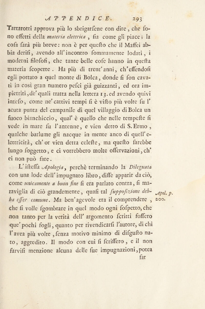 Tartarotti approva più lo sbrigarfcne con dire , che fo¬ no effetti della materia elettrica , fia come gli piace ; la cola farà più breve : non è per quello che il Maffei ab¬ bia derifì, avendo all* incontro fommamente lodati , i moderni filofofì , che tante belle cofe hanno in quefta materia (coperte . Ha più di trentanni, ctfieffendofi egli portato a quel monte di Boìca, donde fi fon cava¬ ti in così gran numero pefei già guizzanti, ed ora im¬ pietriti ,de7quali tratta nella lettera 13. ed avendo quivi intefo, come ne7 cattivi tempi fi è vifto più volte fu fi acuta punta del campanile di quel villaggio diBolca un fuoco bianchiccio, quafi è quello che nelle tetnpefte fi vede in mare fu fi antenne, e vien detto di S. Ermo , qualche barlume gli nacque in mente anco di quell'e- lettricità, ch'or vien detta celefte, ma quefto farebbe lungo foggetto, e ci vorrebbero molte offervazioni, elfi ei non può fare. L/ifteffa apologia, perchè terminando la Dileguata con una lode dell7 impugnato libro ,diffe apparir da ciò, come unicamente a buon fine fi era parlato coatta, fi ma¬ raviglia di ciò grandemente , quafi tal fuppofizione deb¬ ba ejfer comune. Ma ben7agevole era il comprendere , che fi volle fgombrare in quel modo ogni fofpetto, che non tanto per la verità dell7 argomento fcritti foffero que7 pochi fogli, quanto per rivendicarfi fautore, di chi fiavea più volte ,fcnza motivo minimo di difgufto na¬ to, aggredito. Il modo con cui fi fcriffero , e il non farvifi menzione alcuna delle fue impugnazioni, potea far lApol p •>200.
