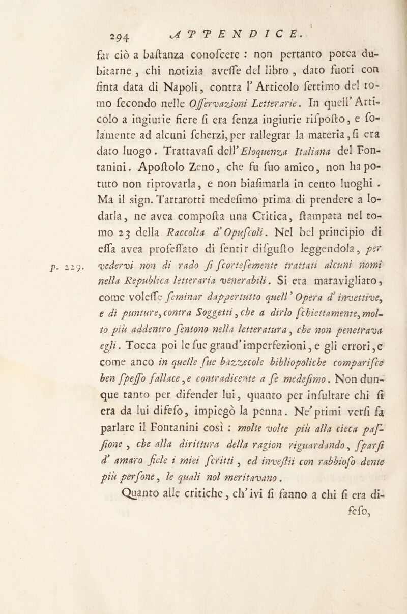 far ciò a baldanza conofcere : non pertanto potea du¬ bitarne 3 chi notizia aveffc del libro , dato fuori con finta data di Napoli, contra Y Articolo fettimo del to¬ mo fecondo nelle Ojfervazioni Letterarie. In queir Arti* colo a ingiurie fiere fi era fenza ingiurie rifpofto, e bu¬ iamente ad alcuni fcherzi,per rallegrar la materia,fi era dato luogo » Trattava!! AqìY Eloquenza Italiana del Fan- fanini. Apertolo Zeno, che fu fuo amico, non ha po¬ tuto non riprovarla, e non biafimarla in cento luoghi . Ma il sign. Tartarotti medefimo prima di prendere a lo¬ darla, ne avea comporta una Critica, ftampata nel to¬ mo 23 della Raccolta d’ 0puf coli. Nel bel principio di effa avea profeflato di fentir difgurto leggendola, per *vedervi non di rado fi feortefemente trattati alcuni nomi nella Republica letteraria venerabili. Si era maravigliato3 come volelfe femìnar dappertutto quell ' Opera d'invettive3 e dì punture, contra Soggetti, che a dirlo febiettamente, mol¬ to piu addentro fentono nella letteratura, che non penetrava egli. Tocca poi lefuegrand*imperfezioni, e gli errori,e come anco in quelle fue bazzecole bibliopoliche comparifce ben fpejj'o fallacele contradicente a fe medefimo. Non dun¬ que tanto per difender lui, quanto per infultare chi fi era da lui difefo, impiegò la penna. Neprimi verfi fa parlare il Fontanini così : molte volte piu alla cieca pafi fione , che alla dirittura della ragion riguardando, fparfi d9 amaro fiele t miei fcritti , ed inveflii con rabbiofo dente piu perfine, le quali noi meritavano. Quanto alle critiche, eh' ivi fi fanno a chi fi era di¬ fefo.