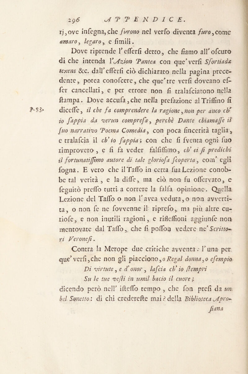 ij,ove infegna,che furono nel verfo diventa furo , come amaro, legaroj e limili. Dove riprende f efiferfi detto , che forno alfofcuro di che intenda Y^dzJon *P ante a con que^verfi Sfortiada texens &c. dalfefferfi eia dichiarato nella pagina prece¬ dente , potea conofeere, che que'tre verfi doveano ef- fer cancellati, e per errore non fi tralafciarono nella ftarapa. Dove accufa,che nella prefazione al Trillino fi diceffe, il che fa comprendere la ragione ,non per anco eh* 10 fappia da ver un compre fa , perchè Dante chiamajfe il fuo narrativo Toema Comedia , con poca fincerità taglia a e tralafcia il eh9io fappia* con che fi fventa ogni fuo rimprovero 5 e fi fa veder fai fi filmo , eh’ ti fi predichi 11 fortunatijfmo autore di tale glorio fa [coperta , eom’ egli fogna. E vero che ilTalfo in certa fuaLezione conob¬ be tal verità , e la diife5 ma ciò non fu offervato, e feguitò prelfo tutti a correre la fai fa opinione-. Quella Lezione del Tallo o non Y avea veduta ,o non avverti¬ ta, o non fe ne fovvenne il riprefo, ma piu altre cu- riofe, e non inutili ragioni, e riflefiioni aggiunfe non mentovate dalTalfo, che fi„■ poffop vedere ne Scrittoi- ri Verone fi. Contra la Merope due critiche avventa .*T una per que? verfi, che non gli piacciono,oRegal dannalo efempia Di virtute s e dd onor , taf eia clf io (ìempri Su le tue ve fi in umil bacio il cuore; dicendo però .nell' ifteffo tempo , che fon prefi da un; bel Sonetto.: di chi crederefte mai ideila Biblioteca ^Apro*