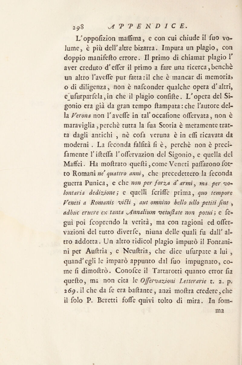 29$ ^TTEUDIC E. L^oppolizion malfima, e con cui chiude il fuo vo¬ lume 3 è piu dell'altre bizarra. Imputa un plagio, con doppio manifello errore. II primo di chiamar plagio T aver creduto d'elfer il primo a fare una ricerca, benché un altro Tavelle pur fatta:il che è mancar di memoria» o di diligenza, non è nafconder qualche opera d'altri, e~ufurparfela,in che il plagio conlilte. U opera del Si- gonio era già da gran tempo ftampatarche fautore del¬ la Verona non Tavelle in tafoccalione olfervata, non è maraviglia , perchè tutta la fua Storia è meramente trat¬ ta dagli antichi , nè cofa veruna è in elfi ricavata da moderni . La feconda fallita li è, perchè non è preci- famente Tiftelfa Tolfervazion del Sigonio, e quella del Maffei. Ha moftrato quelli, come Veneti palfarono fot- to Romani ne* quattro anni, che precedettero la feconda guerra Punica, e che non per forza £ armi, ma per vo¬ lontaria dedizione; e quelli fcrilfe prima, quo tempore Veneti a Romanis vi EU , aut omnino bello ulto petiti Jint , adhuc eruere ex tanta lAnnalium vetuflate non pomi > e fe- guì poi fcoprendo la verità, ma con ragioni ed olfer- vazioni del tutto diverfe, ninna delle quali fu dalT al¬ tro addotta. Un altro ridicol plagio imputò il Fontani¬ li! per Aulirla , e Neullria, che dice ufurpate a lui , quand'egli le imparò appunto dal fuo impugnato, co¬ me li dimoltrò. Conofce il Tartarotti quanto error li a quello, ma non cita le OJfervazioni Letterarie t. 2. p. 2<59. il che da fe era badante, anzi inoltra credere,che il folo P. Beretti folfe quivi tolto di mira. In foru¬ ma