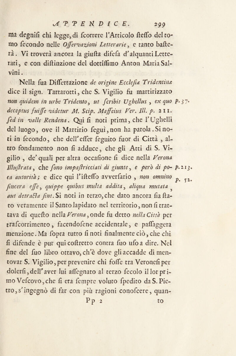 ma degnili chi legge, di fcorrere TArticoIo ftelfo del to¬ mo fecondo nelle OJfervazioni Letterarie , e tanto balle¬ rà. Vi troverà ancora la giufta difefa d'alquanti Lette¬ rati, e con diffrazione del dottiamo Anton Maria Sal¬ vini . Nella fua Differtazione de orìgine Eccìejìx Tridentina dice il sign. Tartarotti, che S. Vigilio fu martirizzato non quidem in urbe Tridente, ut fcribit Ugbellus , ex quo p» $ ?• deceptus fuìjfe vi de tur M. Scip. Maffeius Ver. 111. p. 2 11. fed in valle Rendena. Qui fi noti prima, che Y Ughellì del luogo, ove il Martirio feguì, non ha parola, Si no¬ ti in fecondo, che delLe/fer feguito fuor di Città , al¬ tro fondamento non fi adduce, che gli Atti di S. Vi¬ gilio , de'quali per altra occafione fi dice nella Verona lllu/lrata, che fono ìmpaflricciati dì giunte, e pero di po- p* 21 > ca autorità; e dice qui Tifteffo avverfario , non omnìno ^ ^ fmeera ejfe, quìppe quibus multa addita, alìqua mutata aut detraBa fint.Sì noti in terzo, che dato ancora fia fia¬ to veramente il Santo lapidato nel territorio, non fi trat¬ tava di quefto nella Verona^ onde fu detto nella Città per trafeorrimento, facendofene accidentale, e paffaggera menzione. Ma fopra tutto fi noti finalmente ciò, che chi fi difende è pur qui coftretto contra fuo ufo a dire. Nel fine del fuo libro ottavo, ch'è dove gli accadde di men¬ tovar S. Vigilio, per prevenire chi foffe tra Veronefiper dolerli,dellaver lui affegnato al terzo fecolo illorpri¬ mo Vefcovo, che fi era fempre voluto fpedito da S. Pie¬ tro, s'ingegnò di far con più ragioni conofcere, quan-