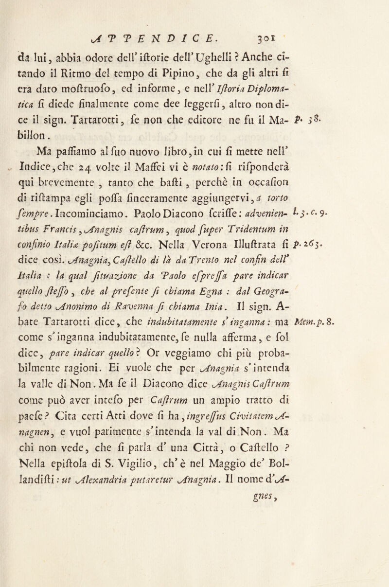 ATTEKD1CE. 30Ì da lui 5 abbia odore dell’ iftorie dell Ughelli ? Anche ci¬ tando il Ritmo del tempo di Pipino, che da gli altri fi era dato moftruofo, ed informe, e nell' Iftoria Diploma- tica fi diede finalmente come dee leggerli , altro non di¬ ce il sign. Tartarotti, fe non che editore ne fu il Ma- & 3& billon. Ma pafliamo al fuo nuovo libro , in cui fi mette nell Indice5che 24 volte il Maffei vi è notato: fi rifponderà qui brevemente , tanto che baffi , perchè in occafion di riftampa egli poffa finceramente aggiungervi torto fempre. Incominciamo. Paolo Diacono fenile : advenien- L$*c. 9* tibns Francis, Anagnis caftrum, quod fuper Tridentum in confinio Italia pofitum eft &c. Nella Verona Illuftrata fii^^s* dice così. Anagnia^C afelio di là da Trento nel confin delF Italia : la qual Jì tu azione da Taolo efprejfa pare indicar quello ftejfo , che al prefente fi chiama Egna : dal Geogra¬ fo detto cAnonimo di Ravenna fi chiama Inia. Il sign. A- bate Tartarotti dice, che indubitatamente s ingannai ma Mem.p.8. come s'inganna indubitatamente, fe nulla afferma, e fol dice, pare indicar quello^ Or veggiamo chi piu proba¬ bilmente ragioni. Ei vuole che per Anagnia s’intenda la valle di Non. Ma fe il Diacono dice Anagnis Caftrum come può aver intefo per Caftrum un ampio tratto di paefe? Cita certi Atti dove fi ha ^ingrejfus Civitatem A- nagnen, e vuol parimente s'intenda la vai di Non. Ma chi non vede, che fi parla d’ una Città, o Cartello ? Nella epiftola di S. Vigilio, eh'è nel Maggio de Eoi- landi(ìi:ut Alexandria putaretur Anagnia. Il nome dW- gnts>