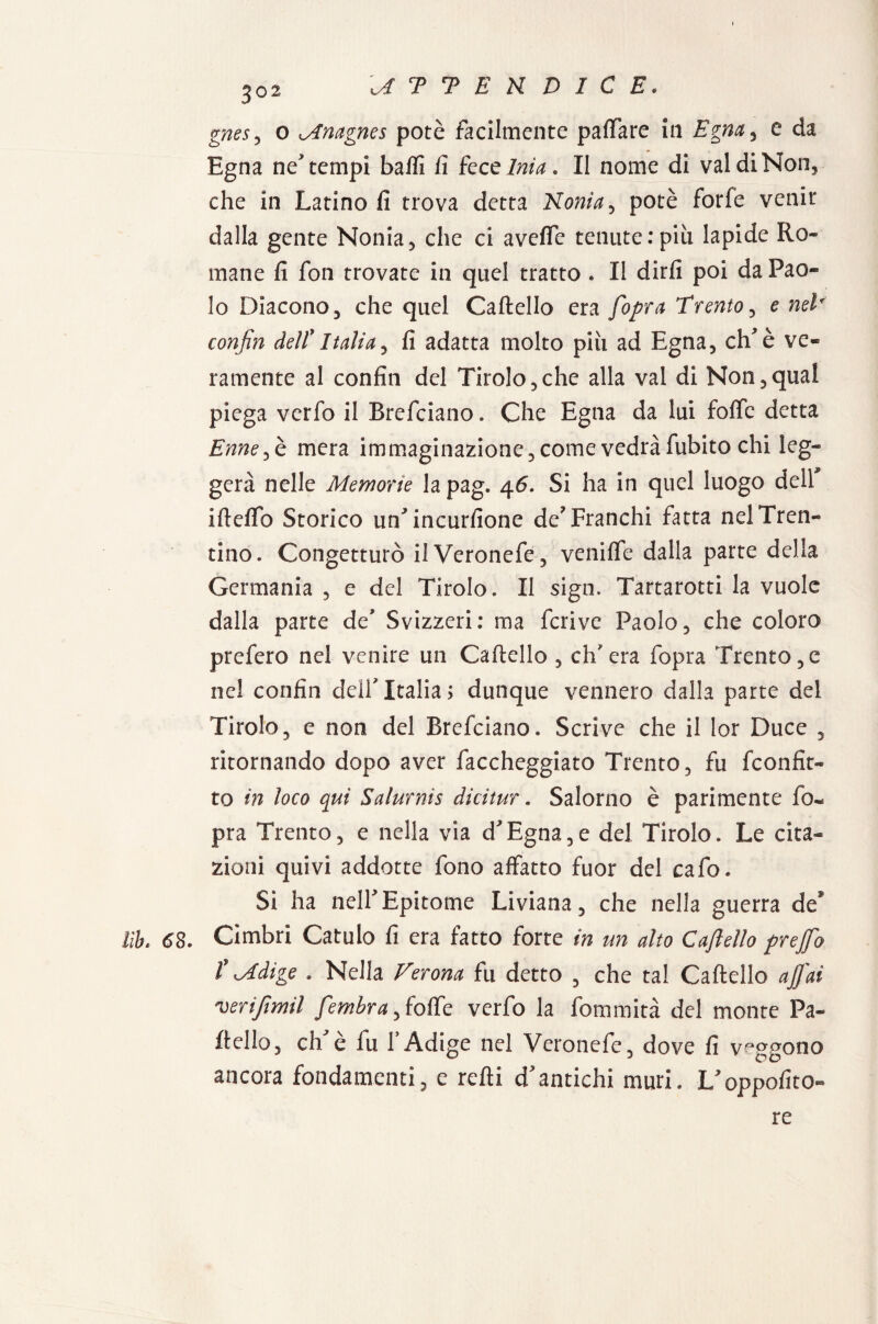 3°2 gnesy o Mnagnes potè facilmente paffare ili Egna, e da Egna ne tempi balli li fece Ima. Il nome di vai di Non, che in Latino fi trova detta Noni a, potè forfè venir dalla gente Nonia, che ci aveffe tenute:più lapide Ro¬ mane fi fon trovate in quel tratto . Il dirli poi da Pao¬ lo Diacono 5 che quel Cartello era [opra Trento , e neT confin dell*Italia, fi adatta molto più ad Egna, ehè ve¬ ramente al confin del Titolo,che alla vai di Non,qual piega verfo il Brefciano. Che Egna da lui forte detta Enne^è mera immaginazione, come vedrà fubito chi leg¬ gerà nelle Memorie la pag. 46. Si ha in quel luogo dell' ifteflb Storico uffincurfione de? Franchi fatta nel Tren¬ tino. Congetturò ilVeronefe, veniffe dalla parte della Germania , e del Tirolo. II sign. Tartarotti la vuole dalla parte de Svizzeri: ma feri ve Paolo, che coloro prefero nel venire un Cartello , ch'era fopra Trento,e nel confin dell'Italia; dunque vennero dalla parte del Tirolo, e non del Brefciano. Scrive che il lor Duce , ritornando dopo aver faccheggiato Trento, fu feonfit- to in loco qui Salurnis dicitur. Salorno è parimente fo« pra Trento, e nella via d Egna, e del Tirolo. Le cita¬ zioni quivi addotte fono affatto fuor del cafo. Si ha neirEpitome Liviana, che nella guerra de* Uh. 63. Cimbri Catulo fi era fatto forte in un alto Caftello prejfio f Mdige . Nella Verona fu detto , che tal Caftello affai verijtmil fembraffoffe verfo la fommità del monte Pa~ ftello, ehè fu l’Adige nel Veronefe, dove fi veggono ancora fondamenti, e refti dantichi muri. Loppofito- re