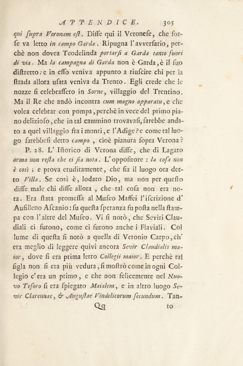 qui fupra Veronam efi. Diffe qui il Veronefe, che for¬ fè va letto in campo Garda. Ripugna favverfario, per¬ chè non dovea Teodelinda portar fi a Garda tanto fuori di via. Ma la campagna di Garda non è Garda, è il Ilio diftretto;e in elfo veniva appunto a riufcire chi per la ftrada allora ufata veniva da Trento. Egli crede che le nozze fi celebraffero in Some, villaggio del Trentino. Ma il Re che andò incontra cum magno apparatole che volea celebrar con pompa, perchè in vece del primo pia¬ no deliziofo 5 che in tal cammino trovava!!, farebbe anda¬ to a quel villaggio fra i monti, e l'Adige? e come tal luo¬ go farebbe!! detto campo , cioè pianura fopra Verona ? P. 28. V Idoneo di Verona difife, che di Lagaro orma non refia che ci fia nota. oppofitore : la cofa non è così ; e prova eruditamente, che fia il luogo ora det¬ to Villa. Se così è, lodato Dio, ma non per quello diffe male chi difie allora , che «tal cofa non era no¬ ta. Era fiata proroelFa al Mufeo Maffei fiferizione d’ AufiHeno Afcanio : fu quefia fperanza fu pofia nella {lam¬ pa con E altre del Mufeo. Vi fi notò, che Seviri Oau- diali ci furono, come ci furono anche i Flaviali. Col lume di quefia fi notò a quella di Veronio Carpo,eh era meglio di leggere quivi ancora Sevir Claudialis ma- ior, dove fi era prima letto Collega maior . E perchè tal figla non fi era piu veduta, fi mofirò come in ogni Col¬ legio c'era un primo, e che non felicemente nel Nuo¬ vo Te foro fi era fpiegato Maialem, e in altro luogo Se¬ vir Clarennae& ^4uguftae Vindelicorum fecundum. Tan- Qa to