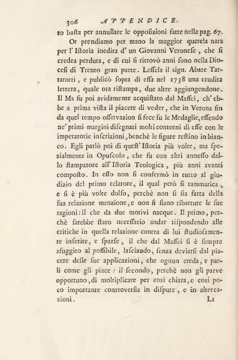 3o6 T T E N D I C E'. to batta per annullare le oppofizioni fatte nella pag. Or prendiamo per mano la maggior querela nata per F Iftoria inedita d un Giovanni Veronefe * che fi credea perduta, e di cui fi ritrovò anni fono nella Dio- cefi di Trento gran parte. Lettela il sign. Abate Tar- rarotti * e publicò fopra di etta nel 1738 una erudita lettera5 quale ora riftampa* due altre aggiungendone. 11 Ms fu poi avidamente acquiftato dal Maffei, eh’ eb¬ be a prima vifta il piacere di veder, che in Verona fin da quel tempo offervazion fi fece fu le Medaglie, ettendo ne’primi margini difegnati molti contorni di ette con le imperatorie infcrizioni,benchè le figure reftino in bian¬ co. Egli parlò poi di queflf Iftoria più volte , ma fpe- zialmente in Opufcolo , che fu con altri annetto dal¬ lo ftampatore alf Iftoria Teologica , più anni avanti comporto. In etto non fi confermò in tutto al giu¬ dizio del primo relatore* il qua! però fi rammarica * e fi è più volte dotto* perchè non fi fia fatta della fua relazione menzione, e non fi fiano ribattute le fue ragioni:il che da due motivi nacque. Il primo, per¬ chè farebbe fiato neceffarlo andar rifpondendo alle critiche in quella relazione centra di lui ft tuttofa men¬ te inferite5 e fparfe * il che dal Maffci fi è fempre sfuggito al poffibile, lafciando* fenza deviarli dal pia¬ cere delle fue applicazioni * che ognun creda 5. e par¬ li come gli piace : il fecondo, perchè non gli parve opportuno,di moltiplicare per così chiara,e così po¬ co importante controverfia in dìfpute * e in altera¬ zioni .
