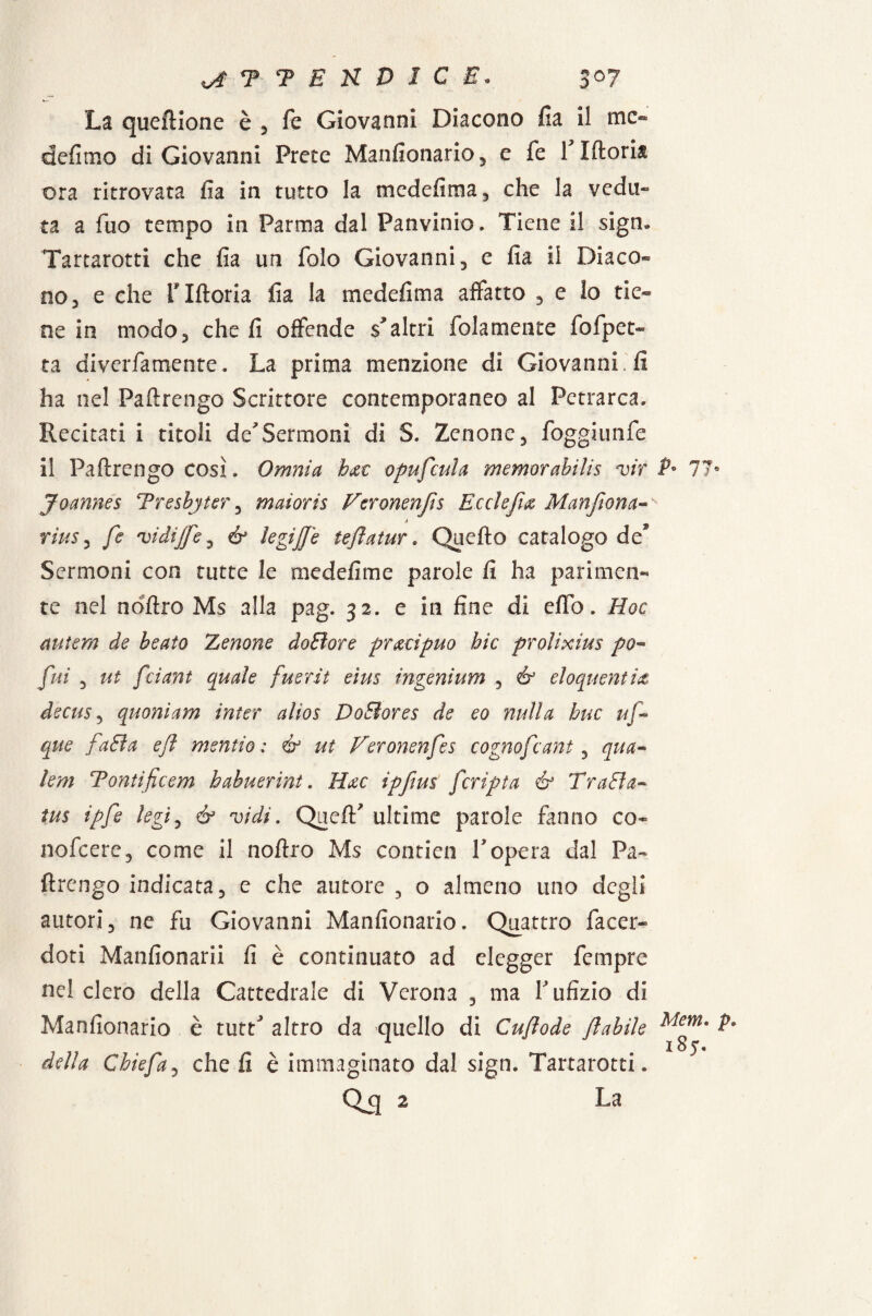 La queftione è , fe Giovanni Diacono fi a il mc« defimo di Giovanni Prete Mansionario, e fe flftoria ora ritrovata fia in tutto la medefima, che la vedu¬ ta a fuo tempo in Parma dal Panvinio. Tiene il sigru Tartarotti che fia un folo Giovanni, e fia il Diaco« no 3 e che flftoria fia la medefima affatto , e lo rie» ne in modo, che fi offende scaltri folamente fofpet- ta diverfamente. La prima menzione di Giovanni. fi ha nel Paftrengo Scrittore contemporaneo al Petrarca, Recitati i titoli de'Sermoni di S. Zenone, foggiunfe il Paftrengo così. Omnia h&t opufcula memorabilis vir P° 11° Joannes Tresbyter, maìoris Fcronenfts Ecclefia Manjiona- à rius, fe vidìjfe, & legijje teflatur. Quefto catalogo de* Sermoni con tutte le mede fi me parole fi ha parimen¬ te nel nriftro Ms alla pag. 32. e in fine di elio. Hoc antera de beato Zenone doSìore precìpuo hic prolixius po« fui , ut feiant quale fuer.it eìus ingenium , & eloquentiet decuSy quoniam inter alios DoBores de eo nulla bue uf~ que fa&a efl mentio : & ut Veronenfes cognofcant, qua» lem Tontificem habuerint. Hac ipftus [cripta & Traffa- tus ipfe legi, è? vidi. Queft' ultime parole fanno co- nofeere, come il noftro Ms contien Vopera dal Pa¬ ftrengo indicata, e che autore , o almeno uno degli autori, ne fu Giovanni Manfionario. Quattro Tacer- doti Manfionarii fi è continuato ad elegger Tempre nel clero della Cattedrale di Verona , ma Y ufizio di Manfionario è tutt' altro da quello di Cuflode flabile Mem* P* della Ghiefa, che fi è immaginato dal sign. Tartarotti. Qq 2 La