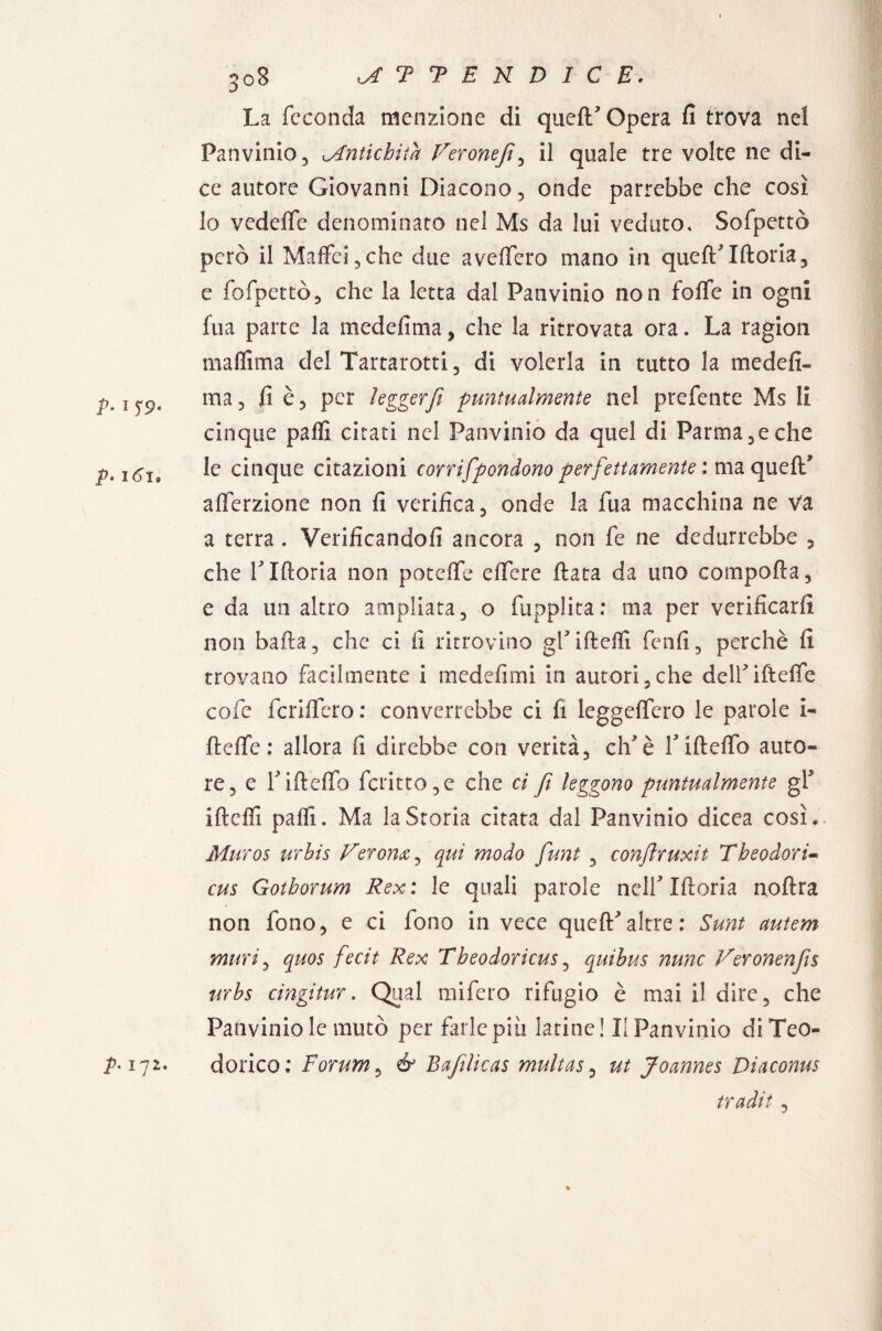 P- i T9- p. n?is La feconda menzione di quell'opera fi trova nei Panvinio, Antichità Veronefi, il quale tre volte ne di¬ ce autore Giovanni Diacono, onde parrebbe che così lo vedeffe denominato nel Ms da lui veduto. Sofpettò però il Maffci,che due avelfero mano in quell'Iftoria, e fofpettò, che la letta dal Panvinio non folle in ogni fua parte la medefima, che la ritrovata ora. La ragion maffima del Tartarotti, di volerla in tutto la medefi¬ ma, fi è, per legger fi puntualmente nel prefente Ms li cinque palli citati nel Panvinio da quel di Parma,e che le cinque citazioni corrifponàono perfettamente : ma quell* alferzione non fi verifica, onde la fua macchina ne va a terra . Verificandoli ancora , non fe ne dedurrebbe , che l'Illoria non poteffe elfere fiata da uno comporta, e da un altro ampliata, o fupplita: ma per verificarli non balla, che ci fi ritrovino gl' i fi dii fenfi, perchè fi trovano facilmente i medefimi in autori,che dell'ifteffe cofe fcrifiero: converrebbe ci fi leggelfero le parole i- ftelfe : allora fi direbbe con verità, eh'è l'iftcfio auto* re, e l'iftelfo fcritto,e che ci fi leggono puntualmente gf iftefii palli. Ma la Storia citata dal Panvinio dicea così. Muros urbis Verona, qui modo funi , conflruxit Theodori- cus Gothorum Rex : le quali parole nell' Moria noftra non fono, e ci fono in vece quell:'altre: Sunt autem muri, quos fecit Rex Theodoricus, quibus nunc Veronenfis urbs cingitur. Qual mifero rifugio è mai il dire, che Panvinio le mutò per farle piu latine! Il Panvinio di Teo¬ dorico: Forum, & Bafilicas multas, ut Joannes Diaconus tradii, » p-172.