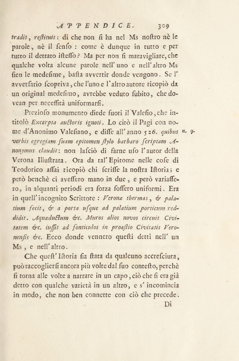 tradii , reflituit : di che non fi ha nel Ms noftro nè le parole, nè il fenfb : come è dunque in tutto e per tutto il dettato ifteffò? Ma per non fi maravigliare, che qualche volta alcune parole nell’ uno e nell’altro Ms ileo le medefime, baila avvertir donde vengono. Se F avverfario {copriva, che Tuno e Fabro autore ricopiò da • un originai medefimo, avrebbe veduto fubito, che do- vean per neccffità uniformarli. Prcziofo monumento diede fuori il Valcfìo, che in¬ titolò Excerpta auEìoris ignoti » Lo citò il Pagi con no¬ me d’Anonimo Valefiano, e dille alF anno 5 26. quibus n* 9* verbis e gre gì am fuam epitomen fljlo barbaro fcrìptam <.T- nonjmus claudit: non lafciò di farne ufo F autor della Verona Illufìrata. Ora da taF Epitome nelle cofe di Teodorico affai ricopiò chi fcrifie la noftra Moria; e però benché ci aveifero mano in due , e però variaife® ro, in alquanti periodi era forza fodero uniformi. Era in quell incognito Scrittore : Verona tbermas, & pala« tium fecit, & a porta ufque ad palatium portìcum red- didìt. lAquadu&um &c. Muros alias novos Circuit Civi- tatem &c. tuffit ad fonticulos in proajlio Civitatis Vero- nenfts &c. Ecco donde vennero quelli detti nelF un Ms , e nelF altro. Che quell’ Moria fia fiata da qualcuno accrefeiuta, può raccoglierli ancora piu volte dal fuo contefto, perchè fi torna alle volte a narrare in un capo, ciò che fi era già detto con qualche varietà in un altro, e incomincia in modo, che non ben connette con ciò che precede» Di