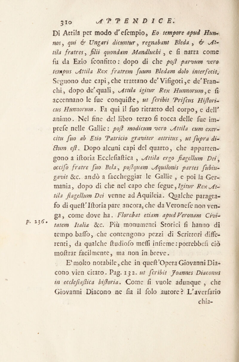 p. 2.^6 • 310 Di Attila per modo d*efempio, Eo tempore apui Hun- nos, qui & Ungati dicuntur , regnabant Eie da , èr oli¬ tila fratres, filii quondam Mandluchi , c fi narra come fu da Ezio fconfitto : dopo di che poft parvum vero tempus ^Attila Rex fra.tr em fuum Bledam dolo interferii. Seguono due capi , che trattano de*Vifigoti,e de Fran¬ chi 5 dopo de* quali, méttila igitur Rex Hunnorum^t fi accennano le fue conquifte, ut fcribit Trifcus Hiflorì- cus Hunnormn. Fa qui il fuo ritratto del corpo, e dell* animo. Nel fine del libro terzo fi tocca delle fue im« prefe nelle Gallie : poft modicum vero dittila cum exer- citu fuo ab Etio Tatricìo graviter attritus , ut fupra di~ Bum ejl. Dopo alcuni capi del quarto, che apparten¬ gono a iftoria Ecclefiaftica , <,Attila ergo fiagellum Dei, occifo fratre fuo Bela, pojlquam Aquilonis partes fubiu- gtf'uiV &c. andò a faccheggiar le Gallie , e poi la Ger¬ mania, dopo di che nel capo che fegue, Igitur Rex At¬ tila fiagellum Dei venne ad Aquileia. Qualche paragra¬ fo di quefìflftoria pare ancora, che da Veronefe non ven¬ ga, come dove ha. Fioreiat etiam apudVeronam Givi- tatem Italia, &c. Pia monumenti Storici fi hanno di tempo baffo, che contengono pezzi di Scrittori diffe¬ renti, da qualche fiudiofo mefli infiemerpotrebbdì ciò inoltrar facilmente, ma non in breve. Evmolto notabile, che in queft’Opera Giovanni Dia¬ cono vico citato. Pag. 132. ut fcribit Joannes Diaconm in ecclefiaftica biftoria. Come fi vuole adunque , che Giovanni Diacono ne fia il fole autore? I/averfario chia-