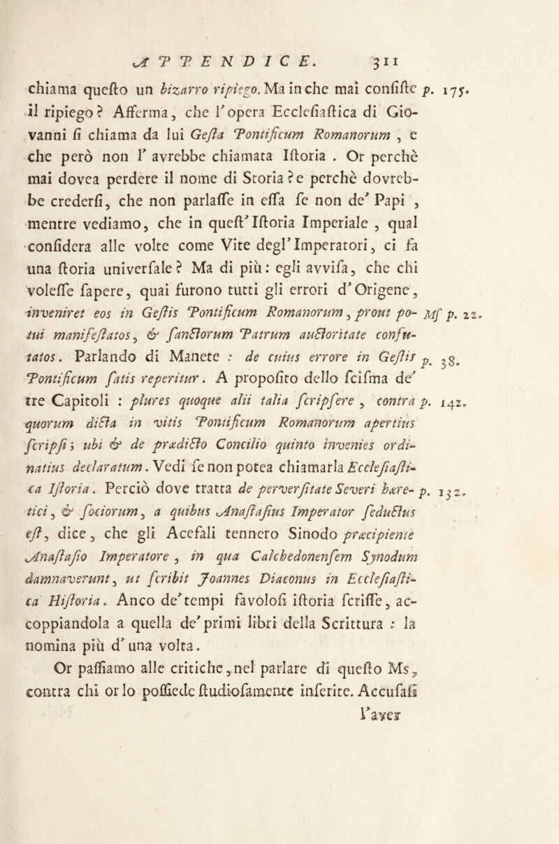 chiama quello un bizarro ripiego. Ma in che mai confiflie p. 175, il ripiego? Afferma5 che Vopera Ecclefiaflica di Gio¬ vanni fi chiama da lui Gefia Tonti ficum Romanorum , e che però non Y avrebbe chiamata Moria . Or perchè mai dovea perdere il nome di Storia?e perchè dovreb¬ be crederli, che non parlale in effa fé non de' Papi , mentre vediamo, che in quefTIfloria Imperiale , qual confiderà alle volte come Vite degl’Imperatori, ci fa una fioria univerfale? Ma di più: egli avvifa, che chi voleffe fapere, quai furono tutti gli errori d'Origene, invenir et eos in Gefiis Tontificum Romanorum, prout po- m[ p. 2 ini manifefiatos 5 fanBorum Tatrum auBoritate confiti- tatos. Parlando di Manete : de cuius errore in Gefiis pt Tontificum fiatis reperitur. A propofito dello feifma de' tre Capitoli : plures quoque alii talia ficripfiere , centra p. 142* quorum diBa in vitis Tontificum Romanorum apertius fcripfi j ubi & de pradìBo Concilio quinto invenies ordì~ natius declaratum. Vedi fenonpotea chiamarla Ec eie fi afil¬ la Ifloria. Perciò dove tratta de perverfitate Severi bare- py tici, & foci or um, a quibus ^ina fi a fin s Imparai or fieduBus e fi 5 dice 5 che gli Acefali tennero Sinodo pracipiente ^dnafiafio Imperatore , in qua Calchedonenfiem Sjnodum damnaverunt, ut ficribit Joannes Diaconus in Ecclefiafii- ca Hifioria. Anco de'tempi favolofi ifloria fcriffe, ac¬ coppiandola a quella de'primi libri della Scrittura ; la nomina più d'una volta. Or palliamo alle critichenel parlare di quello Ms^ cantra chi orlo po file de fi udiofa mente inferite. Accufafi
