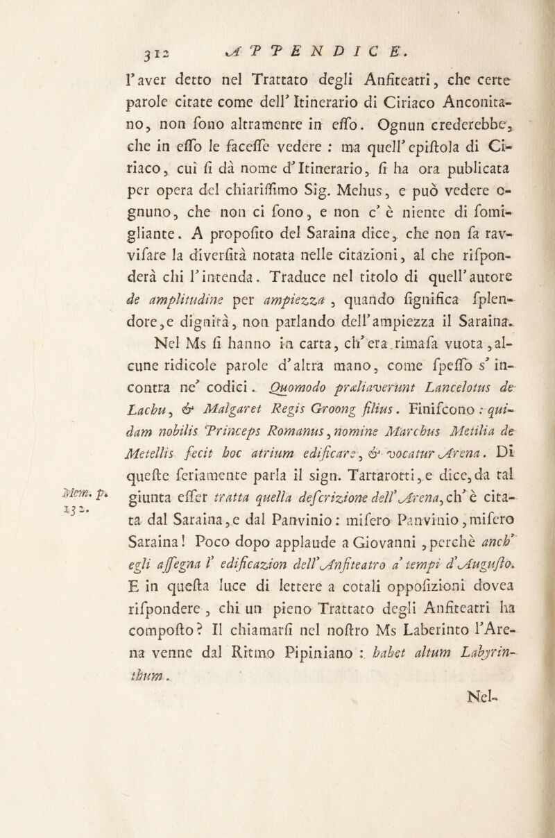 Taver detto nel Trattato degli Anfiteatri, che certe parole citate come deir Itinerario di Ciriaco Anconita¬ no, non fono altramente in effo. Ognun crederebbe, che in erto le facefie vedere : ma queir epiftola di Ci¬ riaco, cui fi dà nome d'itinerario, fi ha ora publicata per opera del chiariffimo Sig. Mehus, e può vedere 0- gnuno, che non ci fono, e non c' è niente di forni- gliante. A propofito del Saraina dice, che non fa rav- vifare la diverfità notata nelle citazioni, al che rifpon» derà chi rintenda. Traduce nel titolo di quell'autore de amplitudine per ampiezza , quando lignifica fplen- dorè,e dignità, non parlando dell'ampiezza il Saraina- Nel M$ fi hanno in carta, ch'era rimafa vuota ,al¬ cune ridicole parole d'altra mano, come fpefio s'in¬ contra ne' codici. Quomodo prdiaverunt Lancelotus de: Lachu, & Malgaret Regis Groong filius. Finifcono ; qui- dam nobilis Trinceps Romanus, nomine Mar ehm Metilia de Metellis fedi hoc atrium edificare, & vocatur Mrena. Di quelle fedamente parla il sign. Tartarotti, e dice, da tal giunta effer tratta quella definizione dellMrena^cW è cita¬ ta dal Saraina, e dal Panvinio: mifero Panvinio, mifero Saraina! Poco dopo applaude a Giovanni ,perchè anch* egli affegna f edificazion dellAnfiteatro a tempi di Mu gufilo» E in quella luce di lettere a cotali oppofizioni dovea rifpondere , chi un pieno Trattato degli Anfiteatri ha comporto? Il chiamarli nel noftro Ms Laberinto l'Are¬ na venne dal Ritmo Pipiniano : hahet altum Labjrin~ thum.
