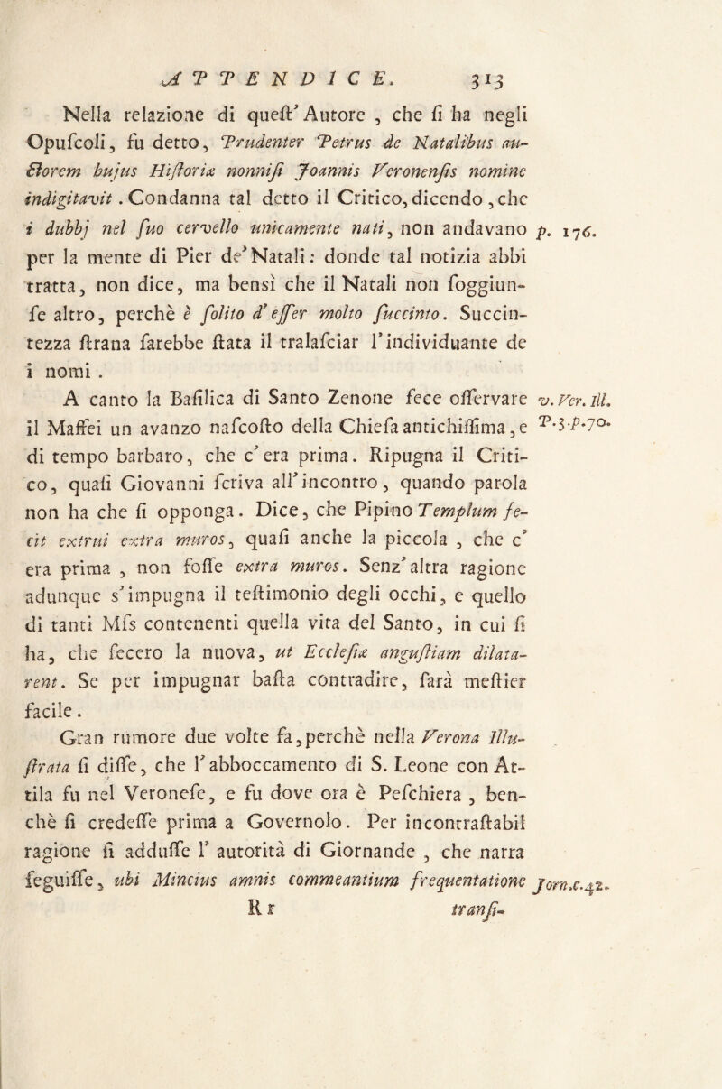 Nella relazione di quell'Autore , che fi ha negli Opufcoli, fu detto 5 Trudenter Tetrus de Natalibus m- Eìorem hujus Hi fioriti nonnifì Joannis Veronenfis nomine ìndigitavit. Condanna tal detto il Critico, dicendo , che i dubbi nel fuo cervello unicamente nati, non andavano 17^ per la mente di Pier de>Natali: donde tal notizia abbi tratta, non dice, ma bensì che il Natali non foggimi» fe altro, perchè è [olito d? ejfier molto fuccinto. Succin¬ tezza ftrana farebbe fiata il tralafciar V individuante de i nomi . A canto la Bafilica di Santo Zenone fece 0 lfervare v. Ver. ili il Maffei un avanzo nafcofto della Chiela antichiiìima ,e di tempo barbaro, che c'era prima. Ripugna il Criti¬ co, quali Giovanni feriva all'incontro, quando parola non ha che fi opponga. Dice, che Pipino Templum fe~ cit extrui extra muro5, quali anche la piccola , che c era prima , non foffe extra muros. Senz'altra ragione adunque s'impugna il teftimonio degli occhi, e quello di tanti Ivifs contenenti quella vita del Santo, in cui fi ha, che fecero la nuova, ut Ecclefiti angufiiam dilata* rem. Se per impugnar balla contradire, farà meflier facile. Gran rumore due volte fa,perchè nella Verona Illu¬ strata fi dilfe, che Y abboccamento di S. Leone con At¬ tila fu nel Veroncfe, e fu dove ora è Pefchiera , ben¬ ché fi credelTe prima a Governolo. Per incontraftabil ragione fi addulfe Y autorità di Giornante , che narra feguifìe, ubi Mincius amnh commeantium frequentatìone jorn.c R r tran fi-