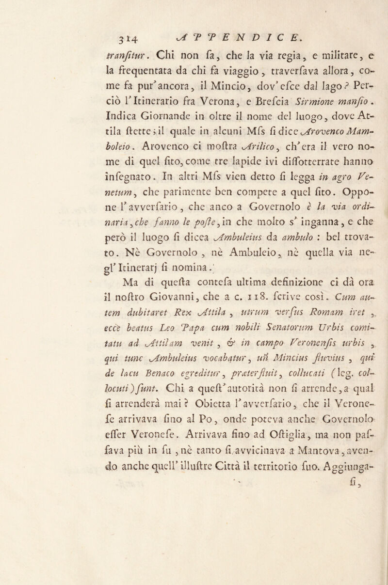 tran fi tur. Chi non fa, che la via regia, e militare, e la frequentata da chi fa viaggio, traverfava allora, co*» me fa puf ancora, il Mincio, dov* efce dal lago? Per¬ ciò TItinerario fra Verona, e Brefeia Sirmione manfio. Indica Giornande in oltre il nome del luogo, dove At¬ tila flette; il quale in alcuni Mfs fi dice <_Arovenco M am¬ bo! ei o . Arovenco ci moflra ^Arilico, eh era il vero no¬ me di quel fito, come tre lapide ivi dilfottcrrate hanno infognato. In altri Mfs vien detto fi legga in agro Ve- netum, che parimente ben compete a quel fito. Oppo¬ ne f avverfario, che anco a Governolo è la via ordi¬ naria ^ebe fanno le -pòfi e fin che molto s inganna, e che però il luogo fi dicea vAmbuleius da ambulo : bel trova¬ to. Nè Governolo , nè Ambirle io, nè quella via ne¬ gl Itinerari fi nomina.' Ma di quefta contefa ultima definizione ci dà ora il noftro Giovanni, che a c. 118. fcrive così. Cura au- tem dubitarci Rex dittila , utrum verfus Romam irei ,, ecce beatus Leo Rapa cum nobili Senatorum Urbis comi- tatù ad zittii am venit , & in campo Veronenfis urbis qui lune lAmbuleius vocabatur, un Mincius fiuvius , qui de lacu Benaco egre ditur, praterfiuit, coline ati fleg. col- bcuti)funi. Chi a queff autorità non fi arrende,a qual fi arrenderà mai? Obietta Vavverfario, che il Verone- fe arrivava fino al Po, onde poteva anche Governolo dfer Vcronefe. Arrivava fino ad Ofiiglia, ma non paf¬ fava piu in fu , nè tanto fi. avvicinava a Mantova, aven¬ do anche quell’ iUuftre Città il territorio fuo. Aggiunga- fi.