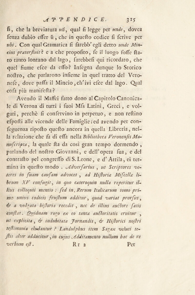 MTTENDIC E. 31J fi, che la breviatura un3 qual fi legge per nude, dovei feti za dubio eflfer fi , che in quefto codice fi fcrive per ubi. Con qual Gramatica fi farcbb^egli detto linde Min- cius pr ater fluiti e a che propofito, fe il luogo foflfe fia¬ to tanto lontano dal lago, farebbe!! qui ricordato, che quel fiume efce da cfio? Infegna dunque Io Storico noftro, che parlarono infieme in quel tratto del Vero- nefe, dove pafia il Mincio,elicivi efce dal lago. Qua! co fa pili manifefia? Avendo il Maffei fatto dono al Capitolo Canonica¬ le di Verona di tutti i fuoi Mfs Latini, Greci, e vol¬ gari, perchè fi confervino in perpetuo, e non reftino efpofti alle vicende delle Famiglie> ed avendo per con- feguenza ripofto quefto ancora in quella Libreria, nel¬ la relazione che fa di effa nella Bibliotbeca Veronenfis Ma- nufcripta, la quale fta da così gran tempo dormendo , parlando del noftro Giovanni, e dell*opera fua, e del contralto pel congreftb di S.Leone, e d? Attila, ei ter¬ mina in quefto modo . Mdverfarius , ut Scriptores ve- teres in fuam cavifam advocet , ad Hift orice Mi fedi ce li- hrum XV confugit, in quo cateroquin nulla reperitur il- lius colìoquii mencio : fed in 4 Rerum Italicarum tomo pri¬ mo unius codicis fruftum ad di tur, quod variai prorfus, a vulgata hiftoria recedit , nec de illius auSìore fatis confiat. Quidnam rogo ex eo tanta audoritatis eruitur , ut expìicita , & indubitata Jornandis, & Hifiorici noflrì ìefi emonia eìudantur ? Landulpbus item Sagax veluti te¬ ff is alter adducitur, in cujus Md Ut amento nullum bac de re