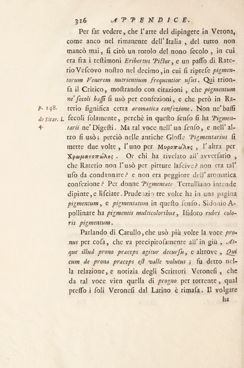 P. 148. de Sic or. I 4. Per far vedere, che Parte del dipingere In Verona, come anco nel rimanente dell'Italia , del tutto non mancò mai, fi citò un rotolo del nono fecolo , in cui era fra i teftimoni Eribertus TìEìor, e un paflo di Rate- rioVefcovo nofiro nel decimo,in cui fi riprefe pigmen¬ to)'um Venerem nutrientium frequentior ufus. Qui trion¬ fa il Critico, inoltrando con citazioni , ehe pigmentum ne fecolì baffi fi usò per confezioni, e che però in Ra¬ terio lignifica certa aromatica confezione. Non ne*baili . fecoli folamente, perchè in quello fenfo fi ha Tigmen- tarii ne' Digelti. Ma tal voce nell'un fenfo, e nell'al¬ tro fi usò 5 perciò nelle antiche GlolTc Tigmentarius fi mette due volte , Timo per Mupow'Àv; , Palerà per XpùìfJiaTOTrfoAwq . Or chi ha rivelato aiP avverfario , che Raterio non Pusò per pitture lafcive? non era taP ufo da condannare? e non era peggiore dell'aromatica confezione? Per donne Tigmentate Tertulliano intende dipinte,e lifeiate. Prude ;zi> tre volte ha in una pagina pigmentum, e pigmentatum in quello fenfo. SidonioA- pollinare ha pigmentis multicoloribus, Ifidoro rubri colo- ris pigmentum. Parlando di Catullo,che usò più volte la voce prò* nus per cofa, che va preelpitofamente alì'in giu , que illud prono pr&ceps agi tur decurfu, e altrove , Qui cum de prona prxceps e/l valle volutus ; fu detto nel¬ la relazione, e notizia degli Scrittori Veronefi , che da tal voce vien quella di progno per torrente, qual preflb i foli Veronefi dal Latino è rimala. Il volgare ha