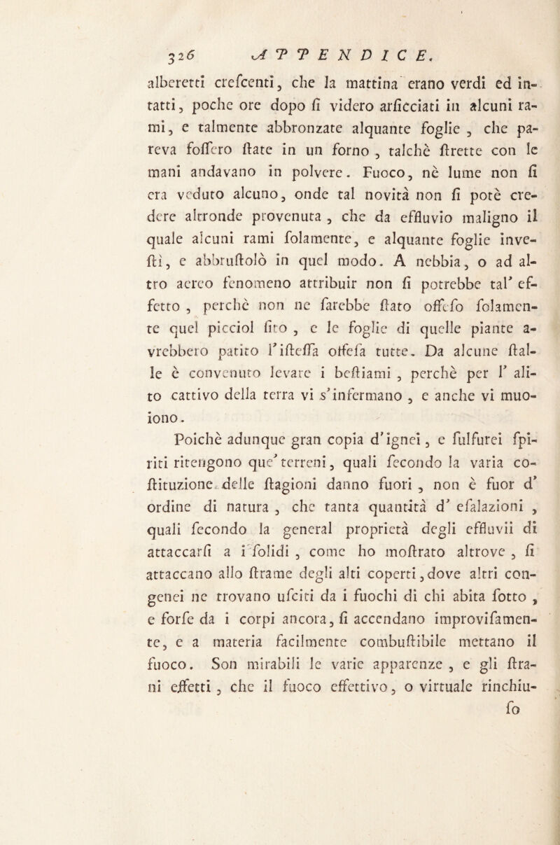 32Ó kATTENDICE. albereta crescenti, che la mattina erano verdi ed in¬ tatti «j poche ore dopo fi videro arficciati in alcuni ra¬ mi 3 e talmente abbronzate alquante foglie , che pa¬ reva fodero fiate in un forno , talché firette con le mani andavano in polvere. Fuoco, nè lume non fi era veduto alcuno, onde tal novità non fi potè cre¬ dere altronde provenuta , che da effluvio maligno il quale alcuni rami fidamente, e alquante foglie inve¬ rtì, e afabruftolò in quel modo. A nebbia, o ad al¬ tro aereo fenomeno attribuir non fi potrebbe taf ef¬ fetto , perchè non ne farebbe fiato offefo fidamen¬ te quel picciol fico , c le foglie di quelle piante a- vrebbero patito FiftefTa otfeià tutte. Da alcune dal¬ le è convenuto levare i beftiatni , perchè per V ali¬ to cattivo della terra vi s'infermano , e anche vi muo¬ iono. Poiché adunque gran copia d'ìgnei, e fulfurei fipi¬ riti ritengono que* terreni, quali fecondo la varia co- ftituzione delle ftagionì danno fuori , non è fuor d’ ordine di natura , che tanta quantità d efalazioni , quali fecondo la generai proprietà degli effluvii di attaccarli a i folidi , come ho moftrato altrove , fi attaccano allo ftrame degli alti coperti,dove altri con¬ gelici ne trovano ufeiti da i fuochi di chi abita fotto , e forfè da i corpi ancora, fi accendano improvifamen- te, e a materia facilmente combuftibile mettano il fuoco. Son mirabili le varie apparenze , e gli fira- ni eifetti , che il fuoco effettivo, o virtuale rinchiu- fo
