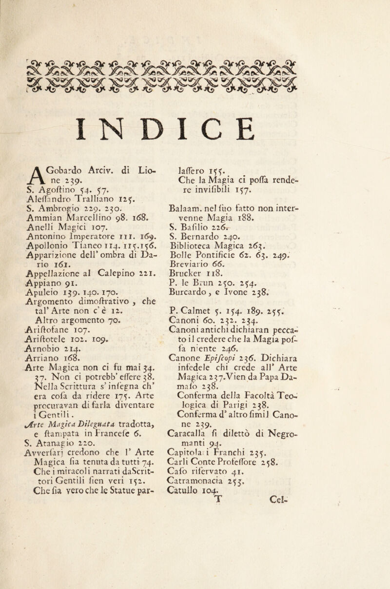 INDICE AGobardo Arciv. di Lio ne 239. S. Agofiino 34. $7. AlelTnndro Tralliano 123. S. Ambrogio 229. 230. Ammian Marcellino 98. 168. Anelli Magici 107. Antonino Imperatore ni. 1(59. Apollonio Tianeo 114. 113.136. Apparizione dell5 ombra di Da¬ rio 161. Appellazione al Calepino 221. Appiano 91. Apuleio 159. 140. 170. Argomento dimofirativo * che taf Arte non c’è 12» Altro argomento 70* Ariftofane 107. Arinotele 102. 109* Arnobio 214» Arriano 168. Arte Magica non ci fu mai 54. 37. Non ci potrebb’ elTere 38. Nella Scrittura s’inlegna eh3 era cola da ridere 175. Arte procuravan di farla diventare i Gentili. Jlrte Magica Dileguata tradotta* e flampata in Franceie 6, S. Atanagio 220. Avverfarj credono che V Arte Magica fia tenuta da tutti 74. Che i miracoli narrati daScrit- tori Gentili fien veri 152. laffero 133. Che la Magia ci polka rende¬ re inviabili 137. Balaam, nel filo fatto non inter¬ venne Magia 188. S. Bafìlio 226-, S. Bernardo 240. Biblioteca Magica 263. Bolle Pontificie 62. 63. 249. Breviario 66. Brucker 118. P. le Brun 230. 25:4, Burcardo * e Ivone 238, P. Calmet 5. 154, 189» 2??.' Canoni 60. 232. 234. Canoni antichi dichiaran pecca¬ to il credere che la Magia pof- fa niente 246. Canone Epifcopi 236. Dichiara infedele chi crede all* Arte Magica 2 37.Vien da Papa Da¬ malo 238. Conferma della Facoltà Teo¬ logica di Parigi 238. Conferma ds altro fimi! Cano¬ ne 239. Caracalla fi dilettò di Negro¬ manti 94. Capitola; i Franchi 235. Carli Conte Profeflòre 258. Calò rifervato 41. Catramonacia 233,