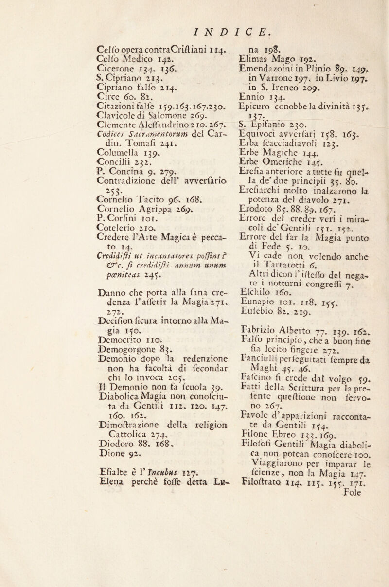 Celfo opera contraCridiani 114. Celiò Medico 142. Cicerone 134. 136. S. Cipriano 213. Cipriano fallò 214. Circe 60. 82. Citazioni falfe 159.163.167.230. Clavicole di Salomone 269. Clemente Aledandrino 210. 267. Codìces S (ter amen forum del Car¬ dili. Tornali 241. Colti mel la 139. Concili! 232. P. Concina 9* 279. Contradizione dell5’ avverfario . Cornelio Tacito 96. 168* Cornelio A grippa 269. P. Corfini 101. Cote le rio 210. Credere l’Arte Magicaè pecca¬ to 14. Credidifiì ut incantatore* pofjìnt ? &C. fi credidìfti annum unum pceniteas 245. Danno che porta alla fana cre¬ denza l’ afTerir la Magia 271. 272. Decifìoii ficura intorno alla Ma¬ gia 150. Democrito no. Demogorgone 83, Demonio dopo la redenzione non ha facoltà di fecondar ehi lo invoca 205. Il Demonio non fa (cuoia 39. Diabolica Magia non conolciu- ta da Gentili 112. 120. 147. 160. 162. Di medi azione della religion Cattolica 274. Diodoro 88, 168,. Dione 92.. Efialte è 1* Tncubus 127. Elena perchè folle detta Lu¬ na 198. Elimas Mago 192. Emendazoini in Plinio 89. 149* in Varrone 197.. in Livio 197. in S. Ireneo 209. Ennio 134. Epicuro conobbe la divinità 135* IJ 7; S. Epifanio 230. Equivoci avverfarj 158. 163» Erba ICacciadiavoJi 123, Erbe Magiche 144. Erbe Omeriche 145. Erefia anteriore a tutte fu quel-* ^ la de* due principi! 35. 80. Ere fi archi molto inalzarono la potenza del diavolo 271. Erodoto 85. 88. 89.167. Errore del creder veri i mira¬ coli de’Gentili 151. 152. Errore del iar la Magia punto, di Fede 5. io. Vi cade non volendo anche il Tartarotti 6. Altri dicon V ideilo del nega¬ re i notturni congrelfi 7. Elchilo 160. Eunapio 101. 118. 155’. Eufebio 82. 219. Fabrizio Alberto 77. 139. 162* Fallo principio, che a buoq fine fia lecito fingere 272. Fanciulì| perfeguitati Tempre da Maghi 45. 46. Falcino fi crede dal volgo 59. Fatti della Scrittura per la pre¬ lente quedione non fervo¬ no 267. Favole d’apparizioni racconta¬ te da Gentili 154. Filone Ebreo 133.169. Filolofi Gentili Magia diaboli¬ ca non potean conolcere 100. Viaggiarono per imparar le feienze, non la Magia 147. Fiiodrato 114.. 115, 155, 171.