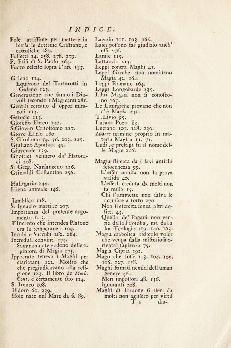 Fole attilìTme per mettere in burla le dottrine Criftiane,e cattoliche 280. Folletti 14. 238. 278. 279. P. Enfi di S. Paolo 264. Fuoco celeRe lopra Tare 133. Galeno 124. Equivoco del Tartarotti in Galeno 125. Generazione che fanno i Dia¬ voli leccndo i Magicantì 281. Gentili cercano d’ oppor mira¬ coli 114. Gerocle 113. Gioleflfo Ebreo 190. S.Giovan CrìfoRomo 227. Giove Elicio 160. S. Girolamo £4. 36. 203. 225. Giuliano ApoRata 43. Giuvenale 139. GnoRici vennero da5 Platoni¬ ci 208. S« Greg. Nazianzeno 226. Giimaldi CoRantino 236. Elalitgario 244. Hiena animale 146. Jamblico 118. S. Ignazio martire 207. Importanza del prefente argo¬ mento 1. 3. Lineante che intendea Platone era la temperanza 109. Incubi e Succubi 262. 284. Increduli convinti 274* Sommamente godono delle o- pinioni di Magia 273. Ippocrate teneva i Maghi per ciarlatani 122. MoRrò che che pregiudicavano alla reli¬ gione 123. Il libro de Mori, tont. è certamente fuo 124. S. Ireneo 208. Ihdoro 60. 239. Mòle nate nel Mare da fe 89. Laerzio 101. 103. i6i. Laici pofiòno far giudizio anch9 elfi 276. Lamie 113. Lattanzio 213. Leggi con tra Maghi 41. Leggi Greche non nominano Magia 42. 164. Leggi Romane 164. Leggi Longobarde 233. Libri Magici non fi conofco- no 165. Le Liturgiche provano che non c3 è Magia 241* T. Livio 93. Lucano Poeta 83. Luciano 107. 128. 130. Ludere termine proprio irt ma¬ teria Magica 11. 71. Ludi, e preftigj fu il nome del¬ le Magie 106. Magia Rimata da i favi antichi iciocchezza 99. L’eller punita non la prova valida 40. L*elTerfi creduta da molti non fa nulla 13. Chi F ammette non fàlva le acculate a torto 270. Non fi efercita lènza altri de¬ litti 43. Quella de9 Pagani non ven¬ ne dalla Filofofia, ma dalla lor Teologia 119. 140. 163. Magia diabolica ridicolo voler che venga dalla mifieriofa o- riental fapienza 73. Magia Cipria 192. Mago che folfe 103. io4. 103. io 6. 127. 138. Maghi Rimati nemici dell uman genere 46. Meri impoRori 48» 136. Ignoranti 228. Maghi di Faraone fi tìen da molti non agilfero per virtù