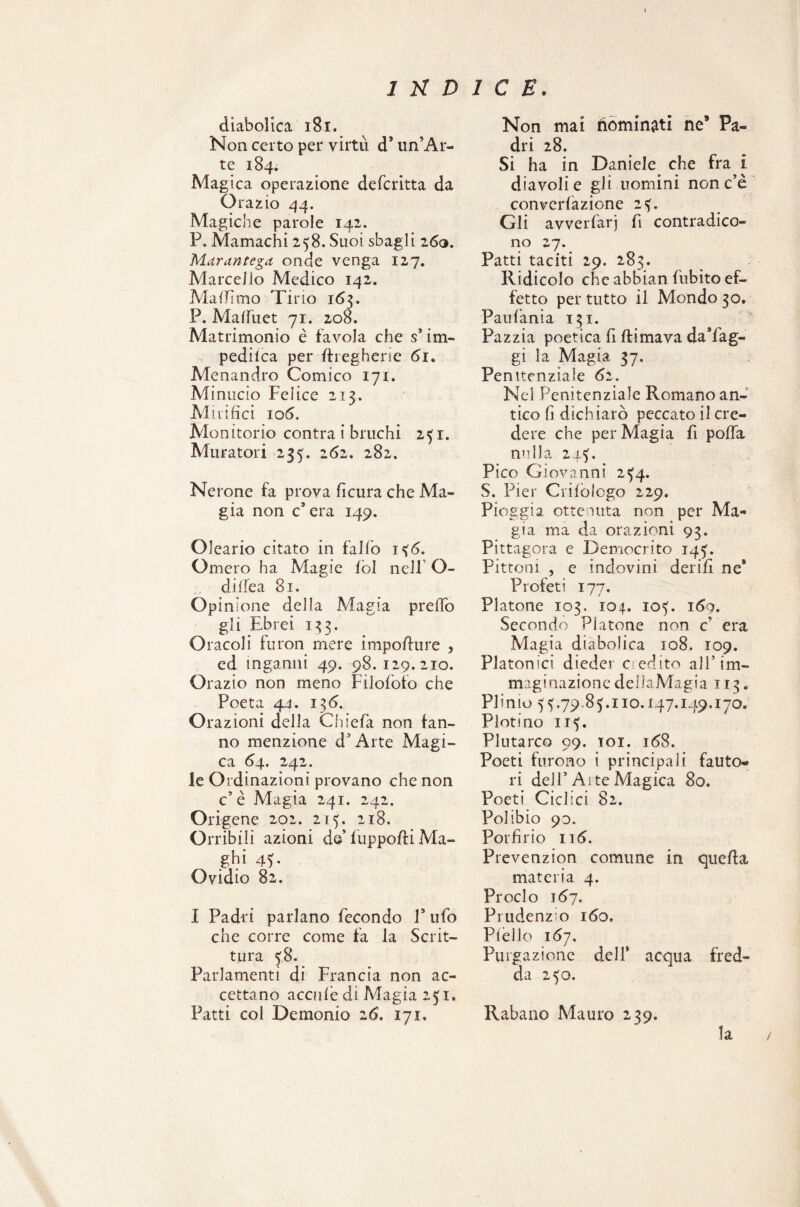 diabolica 181. Non certo per virtù d’ un’Ar¬ te 184. Magica operazione defcritta da Orazio 44. Magiche parole 142. P. Mamachi 258. Suoi sbagli 160. Mar antera onde venga 127. Marcello Medico 142. MalTìmo Tino 163. P. Malfu et 71. 208 » Matrimonio è favola che s3 im- pedilca per ftregherie 61. Menandro Comico 171. Mi nudo Felice 213. Mirifici 106, Monitorio contra i bruchi 251. Muratori 235. 261. 282. Nerone fa prova ficura che Ma¬ gia non c’era 149. Oleario citato in fallo 15 <5. Omero ha Magie Ibi nell’ O- dilfea 81. Opinione della Magia predo gli Ebrei 133. Oracoli furon mere impodure , ed inganni 49. 98.129.210. Orazio non meno Filoloto che Poeta 44. 136. Orazioni della Chieda non tan¬ no menzione d’Arte Magi¬ ca 64. 242. le Ordinazioni provano che non c’è Magia 241. 242. Origene 202. 213. 218. Orribili azioni de fuppodi Ma¬ ghi 43. Ovidio 82. I Padri parlano fecondo F ufo che corre come fa la Scrit¬ tura 58. Parlamenti di Francia non ac¬ cettano acculè di Magia 231. Patti col Demonio 2(5. 171. Non mai dominati ne* Pa¬ dri 28. Si ha in Daniele che fra i diavoli e gli uomini non c’è convcrfazione 23. Gli avverfarj fi contradico¬ no 27. Patti taciti 29. 283. Ridicolo che abbian dubito ef¬ fetto per tutto il Mondo 30. Paufania 131. Pazzia poetica fi filmava da’fag- gi la Magia 37. Penitenziale 62. Nei Penitenziale Romano an¬ tico fi dichiarò peccato il cre¬ dere che per Magia fi poda nulla 243. Pico Giovanni 254. S. Pier Crilòlogo 229. Pioggia ottenuta non per Ma¬ gia ma da orazioni 93. Pittagora e Democrito 143. Pittoni , e indovini derifi ne* Profeti 177. Platone 103. 104. io?. 169. Secondo Platone non c era Magia diabolica 108. 109. Platonici dieder dedito all5 im¬ maginazione dellaMagia 113. Plinio 53.79 85.110.147.149.170. Plotino 115. Plutarco 99. toi. i<58. Poeti furono i principali fauto¬ ri dell’Aite Magica 80. Poeti Ciclici 82. Polibio 90. Porfirio 116, Prevenzion comune in quella materia 4. Proclo 167. Prudenzio 160, Piede 167. Purgazione dell* acqua fred¬ da 250. Rabano Mauro 239. la