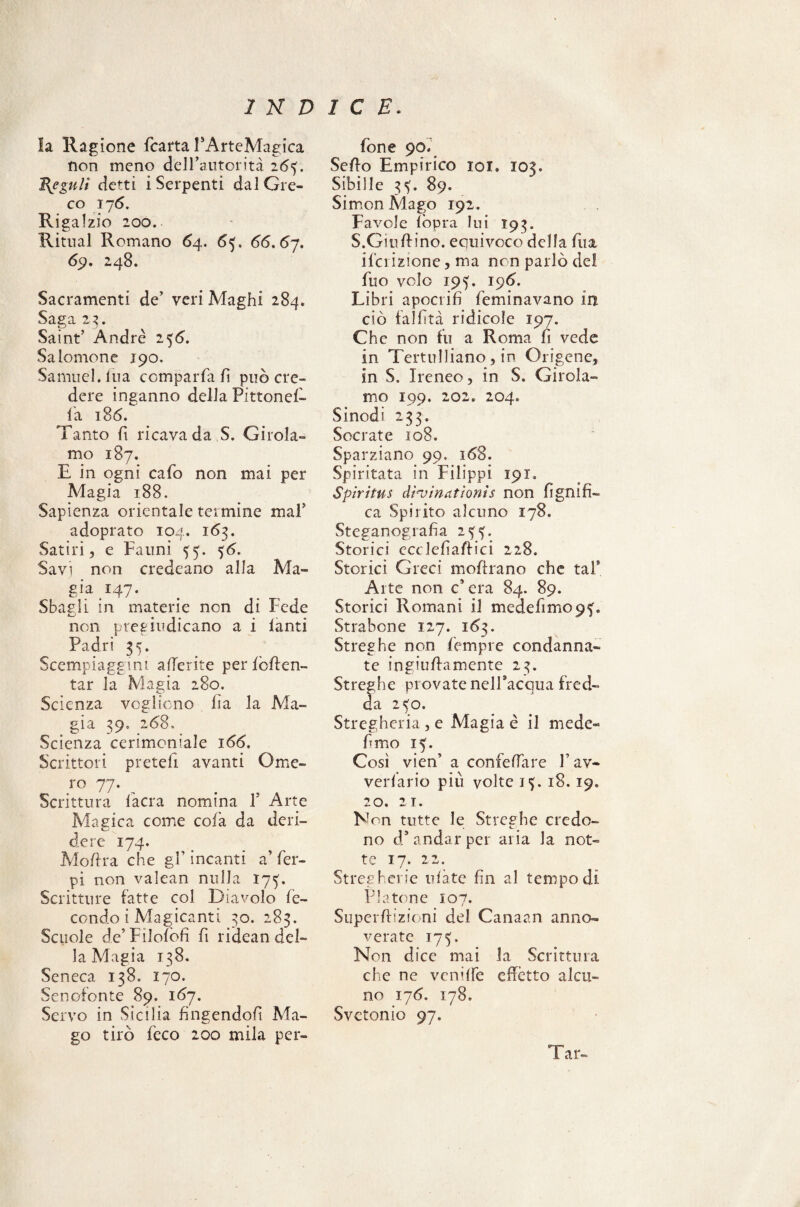 la Ragione fcarta PArteMagica non meno dell’autorità 26^. Heguli detti i Serpenti dal Gre¬ co 17 6. Rigalzio 200. Rimai Romano 64. 63. 66.67. 69. 248. Sacramenti de’ veri Maghi 284. Saga 2$. Saint’ Andre 256. Salomone 190. Samuel. Ina comparfa fi può cre¬ dere inganno della Pittonefi- la 186. Tanto fi ricava da S. Girola¬ mo 187. E in ogni cafo non mai per Adagia 188. Sapienza orientale termine mal’ adoprato 104. 163. Satiri, e Fauni ^5. 56. Savi non credeano alla Ma¬ gia 147. Sbagli in materie non di Fede non pregiudicano a i lanti Padri 35. Scempiaggini aderite per fomen¬ tar la Magia 280. Scienza vogliono fìa la Ma¬ gia 39. 268, Scienza cerimoniale 166. Scrittori preteli avanti Ome¬ ro 77. Scrittura lacra nomina P Arte Magica come cola da deri¬ dere 174. Moftra che gP incanti a’ Per- pi non valean nulla 17^. Scritture fatte col Diavolo fe¬ condo i Manicanti 30. 283. Scuole de’Filolofi fi ridean del¬ la Magia 138. Seneca 138. 170. Senofonte 89. 167. Servo in Sicilia fingendoli Ma¬ go tirò feco 200 mila per- fon e 90* Sello Empirico 101. 103. Sibille 3^. 89. Simon Mago 192. Favole (òpra lui 193. S.Giullino. equivoco della fua ilei izione, ma ncn parlò del fito volo 195. 196. Libri apocrifi feminavano in ciò fallita ridicole 197. Che non fu a Roma fi vede in Tertulliano, in Origene, in S. Ireneo, in S. Girola¬ mo 199. 202. 204. Sinodi 233. Socrate 108. Sparziano 99. 168. Spiritata in Filippi 191. Spiritus dì'vinationis non lignifi¬ ca Spirito alcuno 178. Steganografia 235. Storici cccleliaffici 228. Storici Greci inoltrano che tal* Arte non c’era 84. 89. Storici Romani il medefimopf» Strabene 127. 1Ò3. Streghe non {'empie condanna¬ te ingiullamente 23. Streghe provate nell’acqua fred¬ da 2<o. Stregheria , e Magia è il mede- fimo 15. Così vien’ a confelfare fi av¬ vedano più volte i<). 18.19. 20. 21. Non tutte le Streghe credo¬ no d’andar per aria la not¬ te 17. 22. Stregherie rifate fin al tempo di Platone 107. Superlrizioni del Canaan anno¬ verate 175. Non dice mai la Scrittura che ne venifie effètto alcu¬ no 176. 178» Svctonio 97. Tar-